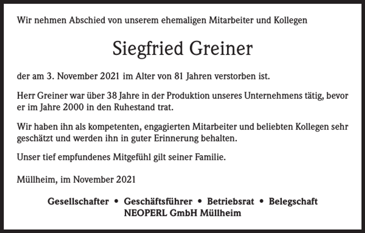 <p>Wir nehmen Abschied von unserem ehemaligen Mitarbeiter und Kollegen</p><p>Siegfried Greiner<br />der am 3. November 2021 im Alter von 81 Jahren verstorben ist.<br />Herr Greiner war über 38 Jahre in der Produktion unseres Unternehmens tätig, bevor<br />er im Jahre 2000 in den Ruhestand trat.<br />Wir haben ihn als kompetenten, engagierten Mitarbeiter und beliebten Kollegen sehr<br />geschätzt und werden ihn in guter Erinnerung behalten.<br />Unser tief empfundenes Mitgefühl gilt seiner Familie.<br />Müllheim, im November 2021<br />Gesellschafter • Geschäftsführer • Betriebsrat • Belegschaft<br />NEOPERL GmbH Müllheim</p>