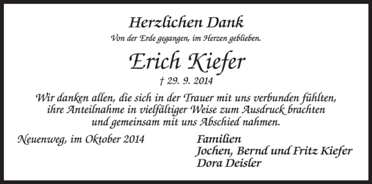 <p>Herzlichen Dank<br />Von der Erde gegangen, im Herzen geblieben.</p><p>Erich Kiefer<br />† 29. 9. 2014</p><p>Wir danken allen, die sich in der Trauer mit uns verbunden fühlten,<br />ihre Anteilnahme in vielfältiger Weise zum Ausdruck brachten<br />und gemeinsam mit uns Abschied nahmen.<br />Neuenweg, im Oktober 2014</p><p>Familien<br />Jochen, Bernd und Fritz Kiefer<br />Dora Deisler</p>