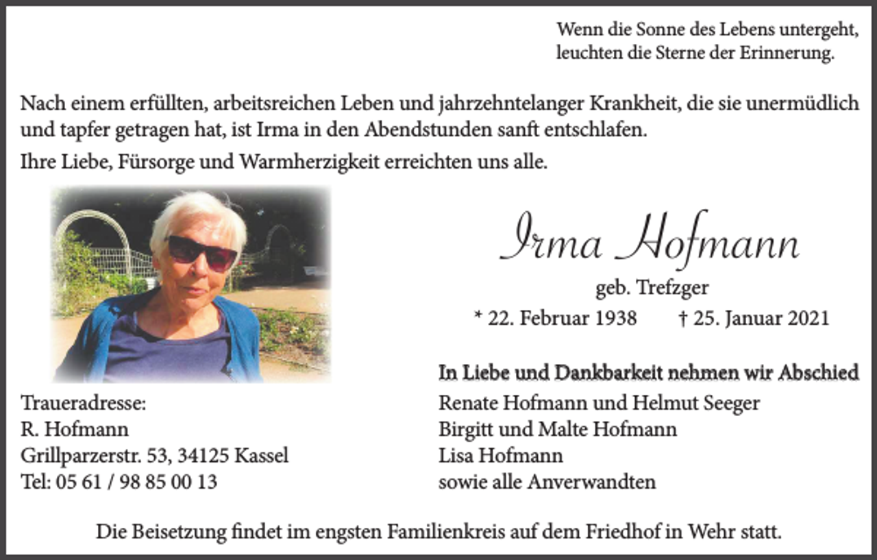 <p>Wenn die Sonne des Lebens untergeht,<br />leuchten die Sterne der Erinnerung.</p><p>Nach einem erfüllten, arbeitsreichen Leben und jahrzehntelanger Krankheit, die sie unermüdlich<br />und tapfer getragen hat, ist Irma in den Abendstunden sanft entschlafen.<br />Ihre Liebe, Fürsorge und Warmherzigkeit erreichten uns alle.</p><p>Irma Hofmann<br />geb. Trefzger<br />* 22. Februar 1938<br />† 25. Januar 2021</p><p>Traueradresse:<br />R. Hofmann<br />Grillparzerstr. 53, 34125 Kassel<br />Tel: 05 61 / 95 00 13</p><p>In Liebe und Dankbarkeit nehmen wir Abschied<br />Renate Hofmann und Helmut Seeger<br />Birgitt und Malte Hofmann<br />Lisa Hofmann<br />sowie alle Anverwandten</p><p>Die Beisetzung ﬁndet im engsten Familienkreis auf dem Friedhof in Wehr statt.</p>
