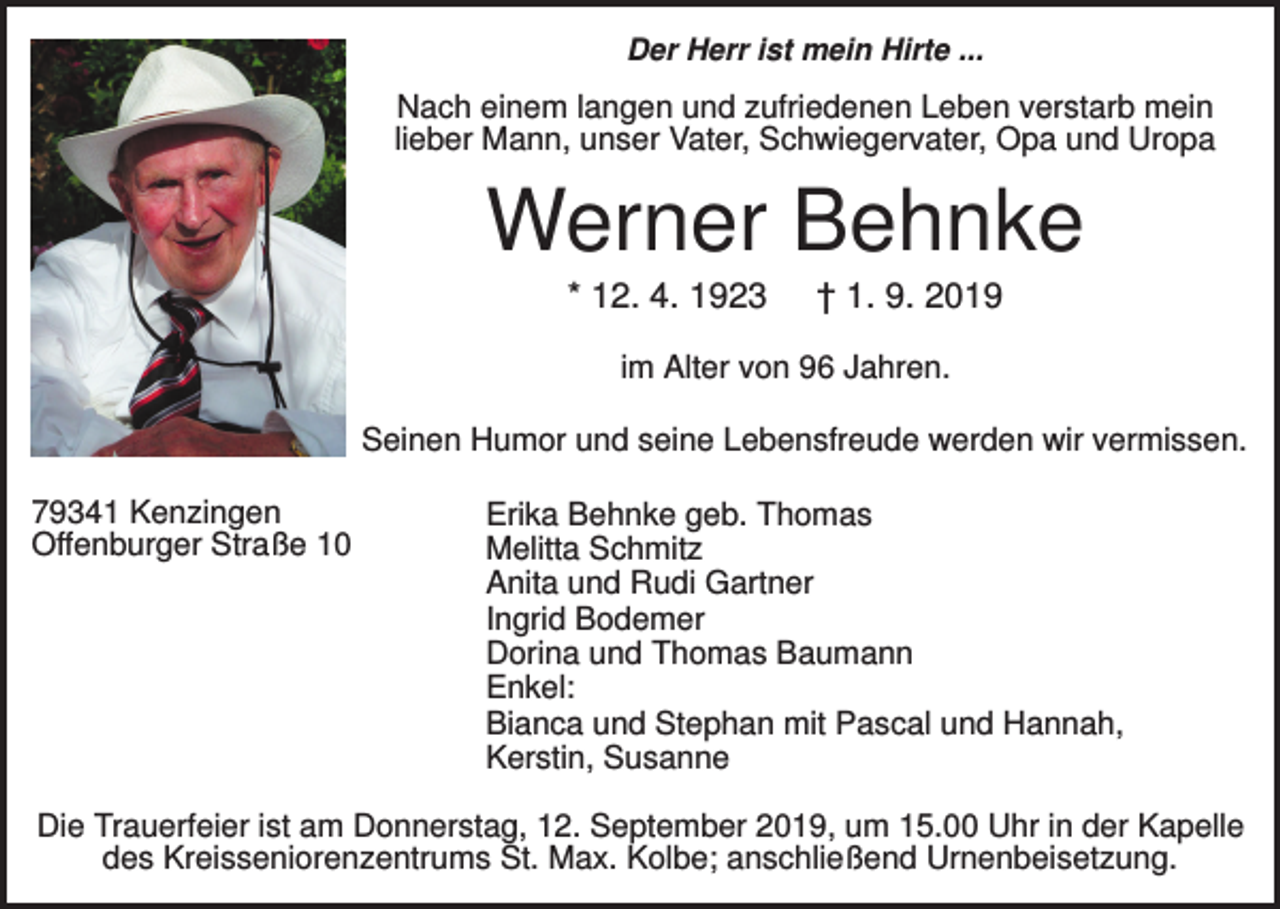 <p>Der Herr ist mein Hirte ...</p><p>Nach einem langen und zufriedenen Leben verstarb mein<br />lieber Mann, unser Vater, Schwiegervater, Opa und Uropa</p><p>Werner Behnke<br />* 12. 4. 1923</p><p>† 1. 9. 2019</p><p>im Alter von 96 Jahren.<br />Seinen Humor und seine Lebensfreude werden wir vermissen.<br />79341 Kenzingen<br />Offenburger Straße 10</p><p>Erika Behnke geb. Thomas<br />Melitta Schmitz<br />Anita und Rudi Gartner<br />Ingrid Bodemer<br />Dorina und Thomas Baumann<br />Enkel:<br />Bianca und Stephan mit Pascal und Hannah,<br />Kerstin, Susanne</p><p>Die Trauerfeier ist am Donnerstag, 12. September 2019, um 15.00 Uhr in der Kapelle<br />des Kreisseniorenzentrums St. Max. Kolbe; anschließend Urnenbeisetzung.</p>
