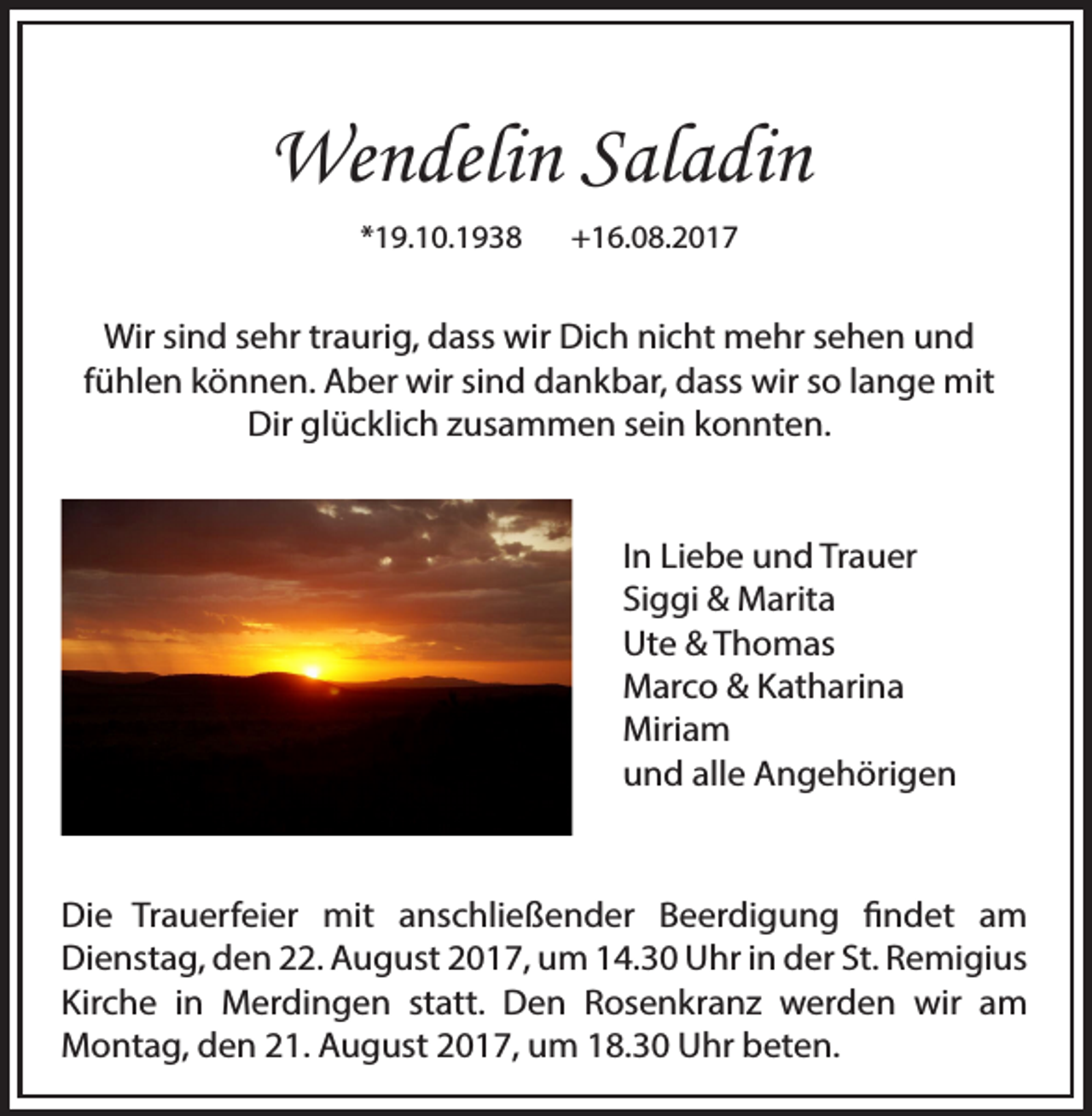 <p>Wendelin Saladin<br />*19.10.1938</p><p>+16.08.2017</p><p>Wir sind sehr traurig, dass wir Dich nicht mehr sehen und<br />fühlen können. Aber wir sind dankbar, dass wir so lange mit<br />Dir glücklich zusammen sein konnten.<br />In Liebe und Trauer<br />Siggi &amp; Marita<br />Ute &amp; Thomas<br />Marco &amp; Katharina<br />Miriam<br />und alle Angehörigen</p><p>Die Trauerfeier mit anschließender Beerdigung findet am<br />Dienstag, den 22. August 2017, um 14.30 Uhr in der St. Remigius<br />Kirche in Merdingen statt. Den Rosenkranz werden wir am<br />Montag, den 21. August 2017, um 18.30 Uhr beten.</p>