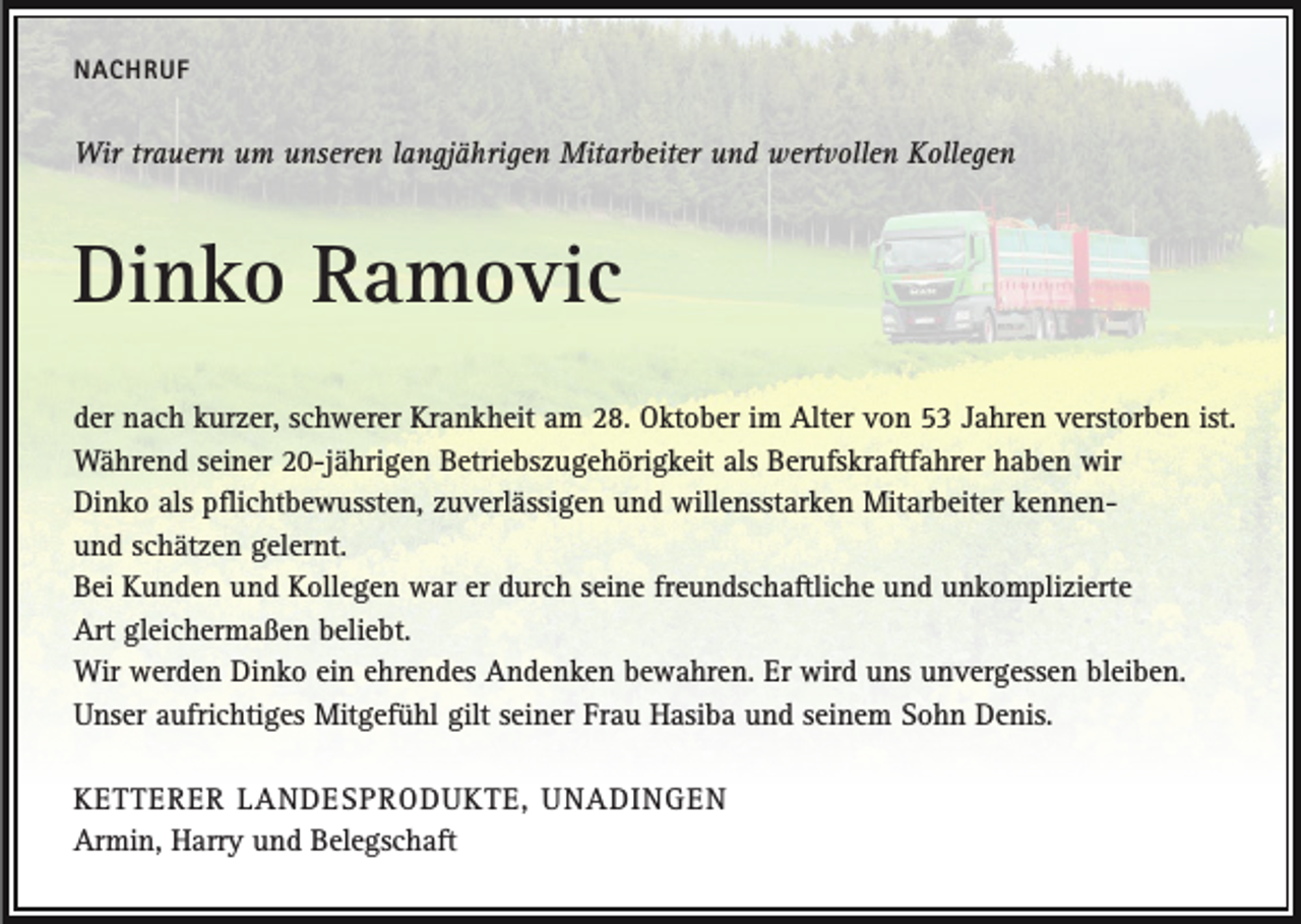 <p>NACHRUF</p><p>Wir trauern um unseren langjährigen Mitarbeiter und wertvollen Kollegen</p><p>Dinko Ramovic<br />der nach kurzer, schwerer Krankheit am 28. Oktober im Alter von 53 Jahren verstorben ist.<br />Während seiner 20-jährigen Betriebszugehörigkeit als Berufskraftfahrer haben wir<br />Dinko als pflichtbewussten, zuverlässigen und willensstarken Mitarbeiter kennenund schätzen gelernt.<br />Bei Kunden und Kollegen war er durch seine freundschaftliche und unkomplizierte<br />Art gleichermaßen beliebt.<br />Wir werden Dinko ein ehrendes Andenken bewahren. Er wird uns unvergessen bleiben.<br />Unser aufrichtiges Mitgefühl gilt seiner Frau Hasiba und seinem Sohn Denis.<br />KETTERER LANDESPRODUKTE, UNADINGEN<br />Armin, Harry und Belegschaft</p>
