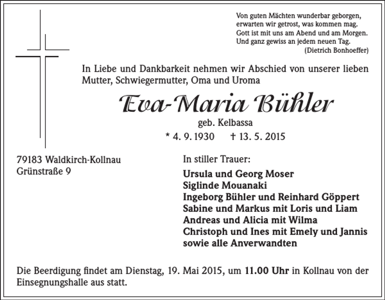<p>Von guten Mächten wunderbar geborgen,<br />erwarten wir getrost, was kommen mag.<br />Gott ist mit uns am Abend und am Morgen.<br />Und ganz gewiss an jedem neuen Tag.<br />(Dietrich Bonhoeffer)</p><p>In Liebe und Dankbarkeit nehmen wir Abschied von unserer lieben<br />Mutter, Schwiegermutter, Oma und Uroma</p><p>Eva-Maria Bühler<br />geb. Kelbassa<br />* 4. 9. 1930 † 13. 5. 2015</p><p>79183 Waldkirch-Kollnau<br />Grünstraße 9</p><p>In stiller Trauer:<br />Ursula und Georg Moser<br />Siglinde Mouanaki<br />Ingeborg Bühler und Reinhard Göppert<br />Sabine und Markus mit Loris und Liam<br />Andreas und Alicia mit Wilma<br />Christoph und Ines mit Emely und Jannis<br />sowie alle Anverwandten</p><p>Die Beerdigung findet am Dienstag, 19. Mai 2015, um 11.00 Uhr in Kollnau von der<br />Einsegnungshalle aus statt.</p>