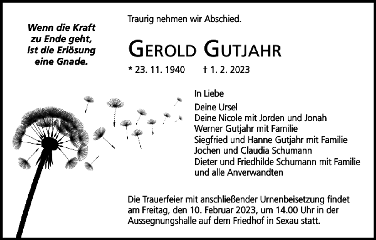 <p>Wenn die Kraft<br />zu Ende geht,<br />ist die Erlösung<br />eine Gnade.</p><p>Traurig nehmen wir Abschied.</p><p>Gerold Gutjahr<br />* 23. 11. 1940 † 1. 2. 2023<br />In Liebe<br />Deine Ursel<br />Deine Nicole mit Jorden und Jonah<br />Werner Gutjahr mit Familie<br />Siegfried und Hanne Gutjahr mit Familie<br />Jochen und Claudia Schumann<br />Dieter und Friedhilde Schumann mit Familie<br />und alle Anverwandten<br />Die Trauerfeier mit anschließender Urnenbeisetzung findet<br />am Freitag, den 10. Februar 2023, um 14.00 Uhr in der<br />­Aussegnungshalle auf dem Friedhof in Sexau statt.</p>