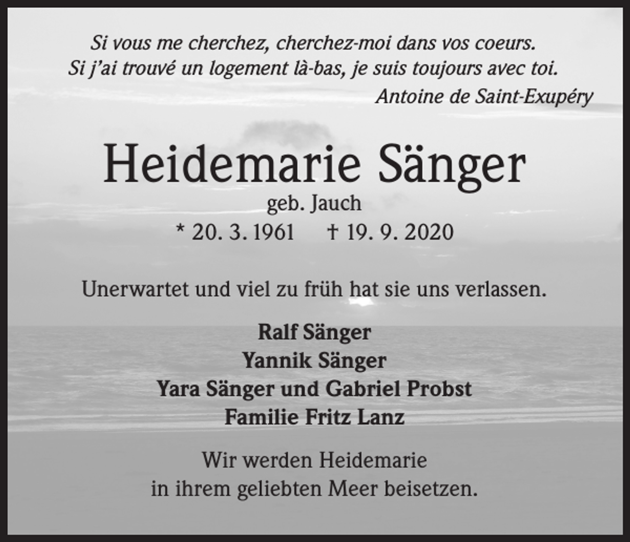 <p>Si vous me cherchez, cherchez-moi dans vos coeurs.<br />Si j’ai trouvé un logement là-bas, je suis toujours avec toi.<br />Antoine de Saint-Exupéry</p><p>Heidemarie<br />Sänger<br />geb. Jauch<br />* 20. 3. 1961</p><p>† 19. 9. 2020</p><p>Unerwartet und viel zu früh hat sie uns verlassen.<br />Ralf Sänger<br />Yannik Sänger<br />Yara Sänger und Gabriel Probst<br />Familie Fritz Lanz<br />Wir werden Heidemarie<br />in ihrem geliebten Meer beisetzen.</p>