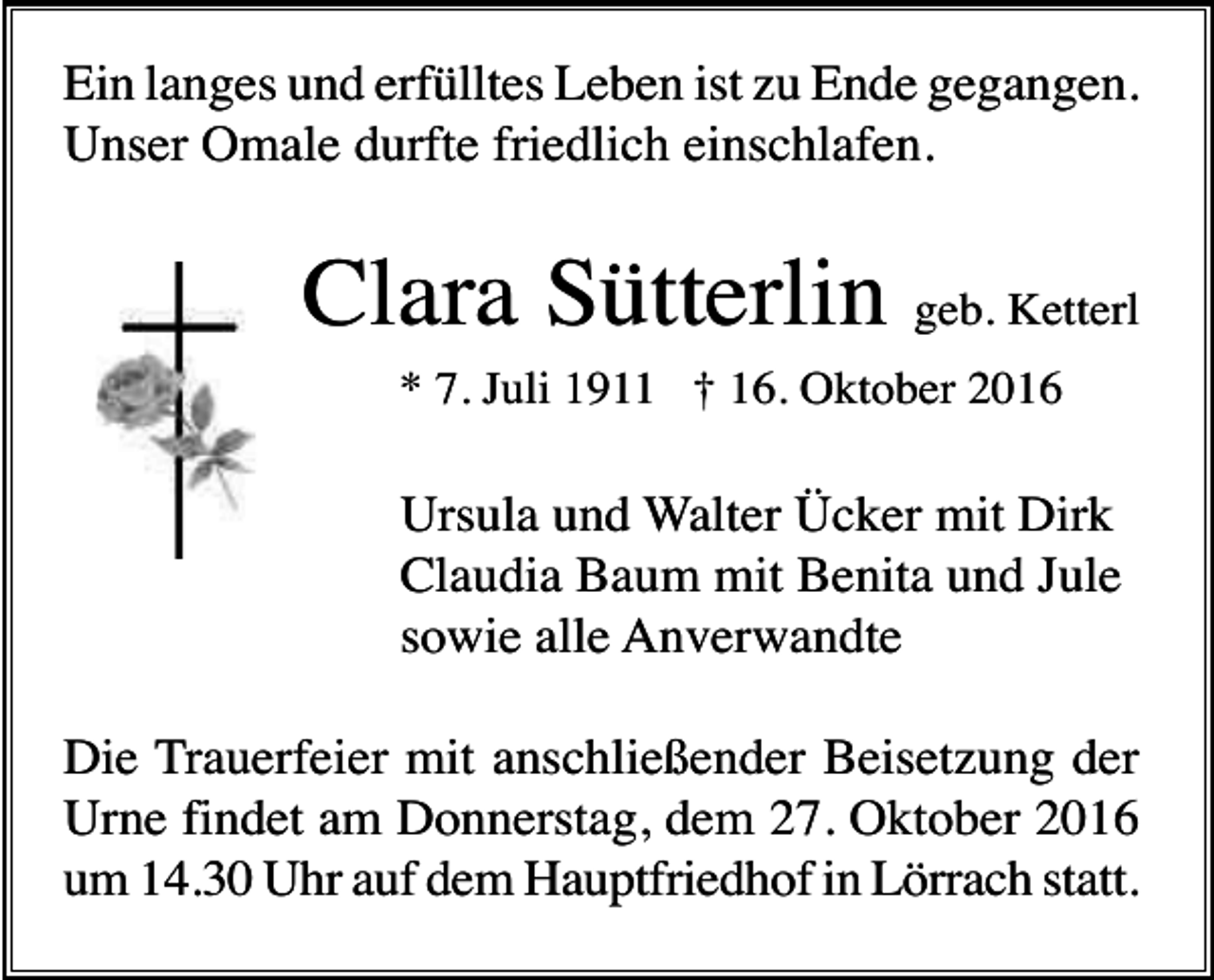 <p>Ein langes und erfülltes Leben ist zu Ende gegangen.<br />Unser Omale durfte friedlich einschlafen.</p><p>Clara Sütterlin geb. Ketterl<br />* 7. Juli 1911 † 16. Oktober 2016</p><p>Ursula und Walter Ücker mit Dirk<br />Claudia Baum mit Benita und Jule<br />sowie alle Anverwandte<br />Die Trauerfeier mit anschließender Beisetzung der<br />Urne findet am Donnerstag, dem 27. Oktober 2016<br />um 14.30 Uhr auf dem Hauptfriedhof in Lörrach statt.</p>
