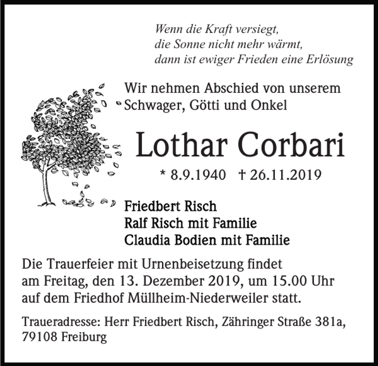 <p>Wenn die Kraft versiegt,<br />die Sonne nicht mehr wärmt,<br />dann ist ewiger Frieden eine Erlösung</p><p>Wir nehmen Abschied von unserem<br />Schwager, Götti und Onkel</p><p>Lothar Corbari<br />* 8.9.1940 † 26.11.2019</p><p>Die Trauerfeier mit Urnenbeisetzung findet<br />am Freitag, den 13. Dezember 2019, um 15.00 Uhr<br />auf dem Friedhof Müllheim-Niederweiler statt.<br />Traueradresse: Herr Friedbert Risch, Zähringer Straße 381a,<br />79108 Freiburg</p>