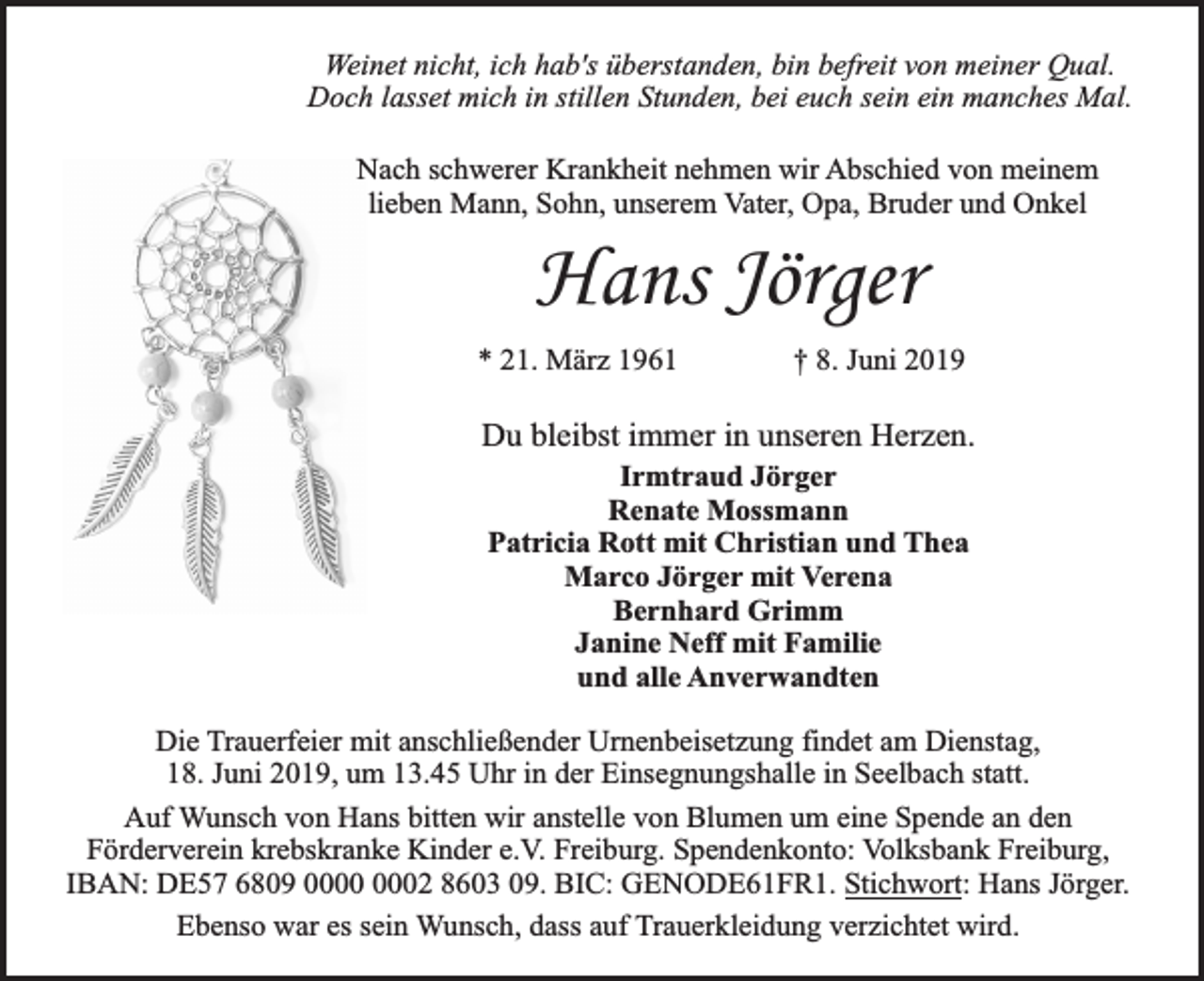 <p>Weinet nicht, ich hab's überstanden, bin befreit von meiner Qual.<br />Doch lasset mich in stillen Stunden, bei euch sein ein manches Mal.<br />Nach schwerer Krankheit nehmen wir Abschied von meinem<br />lieben Mann, Sohn, unserem Vater, Opa, Bruder und Onkel</p><p>Hans Jörger</p><p>* 21. März 1961</p><p>† 8. Juni 2019</p><p>Du bleibst immer in unseren Herzen.<br />Irmtraud Jörger<br />Renate Mossmann<br />Patricia Rott mit Christian und Thea<br />Marco Jörger mit Verena<br />Bernhard Grimm<br />Janine Neff mit Familie<br />und alle Anverwandten</p><p>Die Trauerfeier mit anschließender Urnenbeisetzung findet am Dienstag,<br />18. Juni 2019, um 13.45 Uhr in der Einsegnungshalle in Seelbach statt.<br />Auf Wunsch von Hans bitten wir anstelle von Blumen um eine Spende an den<br />Förderverein krebskranke Kinder e.V. Freiburg. Spendenkonto: Volksbank Freiburg,<br />IBAN: DE57 6809 02 8603 09. BIC: GENODE61FR1. Stichwort: Hans Jörger.<br />Ebenso war es sein Wunsch, dass auf Trauerkleidung verzichtet wird.</p>