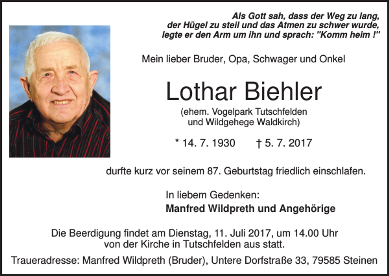 <p>Als Gott sah, dass der Weg zu lang,<br />der Hügel zu steil und das Atmen zu schwer wurde,<br />legte er den Arm um ihn und sprach: "Komm heim !"</p><p>Mein lieber Bruder, Opa, Schwager und Onkel</p><p>Lothar Biehler<br />(ehem. Vogelpark Tutschfelden<br />und Wildgehege Waldkirch)</p><p>* 14. 7. 1930</p><p>† 5. 7. 2017</p><p>durfte kurz vor seinem 87. Geburtstag friedlich einschlafen.</p><p>In liebem Gedenken:<br />Manfred Wildpreth und Angehörige<br />Die Beerdigung findet am Dienstag, 11. Juli 2017, um 14.00 Uhr<br />von der Kirche in Tutschfelden aus statt.<br />Traueradresse: Manfred Wildpreth (Bruder), Untere Dorfstraße 33, 79585 Steinen</p>