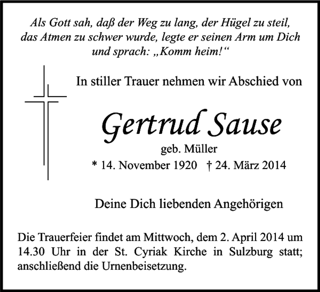 <p>Als Gott sah, daß der Weg zu lang, der Hügel zu steil,<br />das Atmen zu schwer wurde, legte er seinen Arm um Dich<br />und sprach: „Komm heim!“</p><p>In stiller Trauer nehmen wir Abschied von</p><p>Gertrud Sause</p><p>geb. Müller<br />* 14. November 1920 † 24. März 2014</p><p>Deine Dich liebenden Angehörigen<br />Die Trauerfeier findet am Mittwoch, dem 2. April 2014 um<br />14.30 Uhr in der St. Cyriak Kirche in Sulzburg statt;<br />anschließend die Urnenbeisetzung.</p>