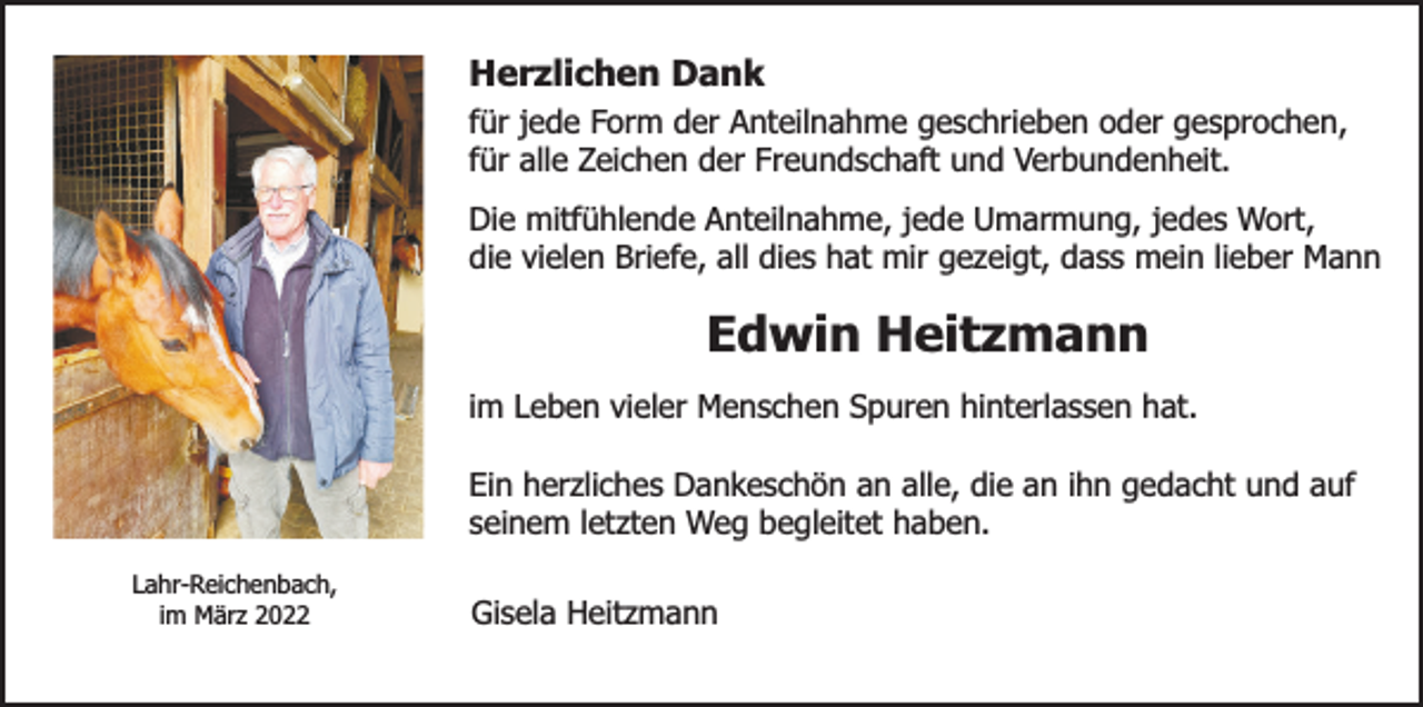 <p>Herzlichen Dank</p><p>für jede Form der Anteilnahme geschrieben oder gesprochen,<br />für alle Zeichen der Freundschaft und Verbundenheit.<br />Die mitfühlende Anteilnahme, jede Umarmung, jedes Wort,<br />die vielen Briefe, all dies hat mir gezeigt, dass mein lieber Mann</p><p>Edwin Heitzmann<br />im Leben vieler Menschen Spuren hinterlassen hat.<br />Ein herzliches Dankeschön an alle, die an ihn gedacht und auf<br />seinem letzten Weg begleitet haben.<br />Lahr-Reichenbach,<br />im März 2022</p><p>Gisela Heitzmann</p>