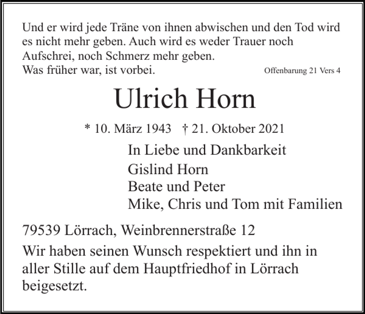 <p>Und er wird jede Träne von ihnen abwischen und den Tod wird<br />es nicht mehr geben. Auch wird es weder Trauer noch<br />Aufschrei, noch Schmerz mehr geben.<br />Offenbarung 21 Vers 4<br />Was früher war, ist vorbei.</p><p>Ulrich Horn<br />* 10. März 1943 † 21. Oktober 2021</p><p>In Liebe und Dankbarkeit<br />Gislind Horn<br />Beate und Peter<br />Mike, Chris und Tom mit Familien<br />79539 Lörrach, Weinbrennerstraße 12<br />Wir haben seinen Wunsch respektiert und ihn in<br />aller Stille auf dem Hauptfriedhof in Lörrach<br />beigesetzt.</p>