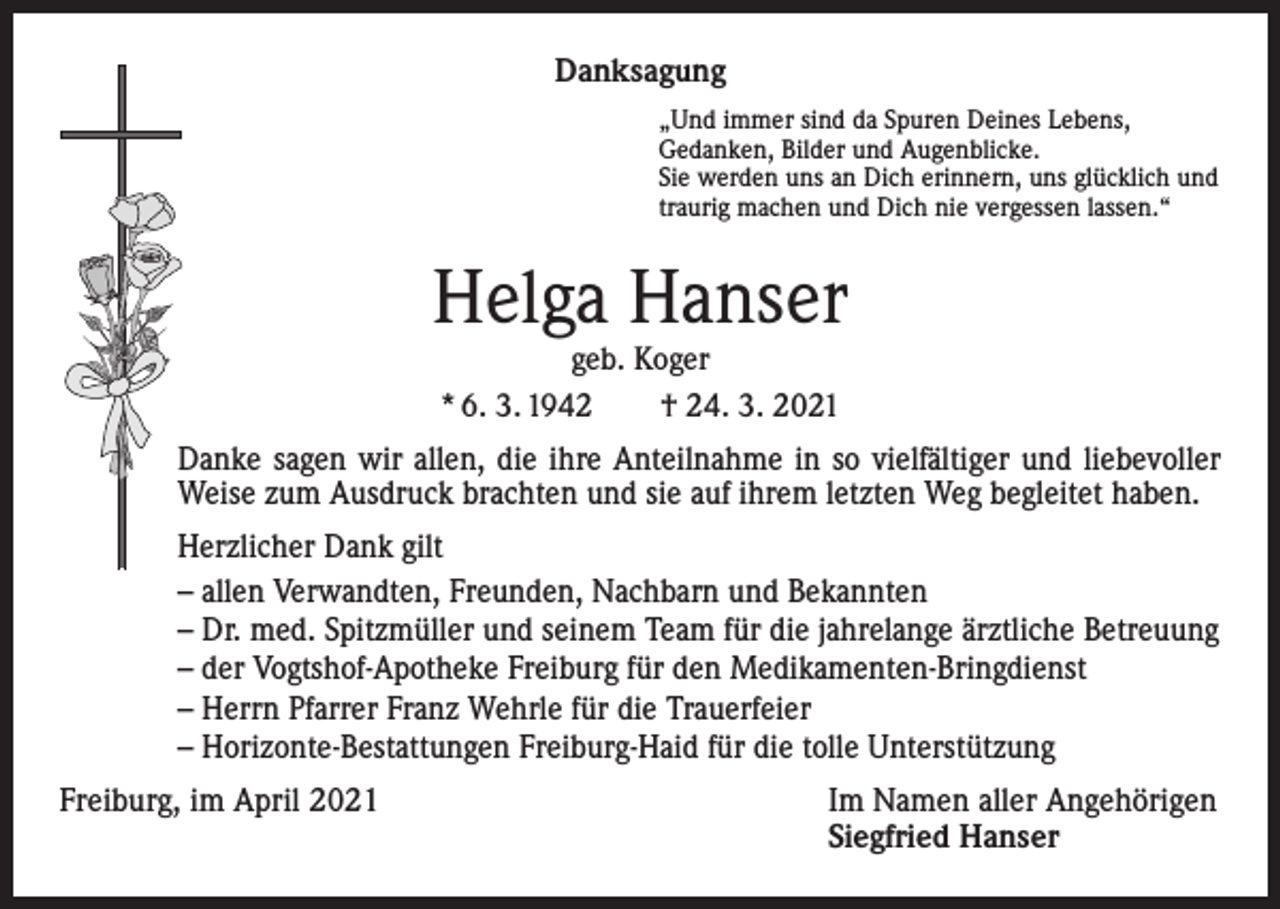 <p>Danksagung<br />„Und immer sind da Spuren Deines Lebens,<br />Gedanken, Bilder und Augenblicke.<br />Sie werden uns an Dich erinnern, uns glücklich und<br />traurig machen und Dich nie vergessen lassen.“</p><p>Helga Hanser<br />geb. Koger<br />* 6. 3. 1942 † 24. 3. 2021</p><p>Danke sagen wir allen, die ihre Anteilnahme in so vielfältiger und liebevoller<br />Weise zum Ausdruck brachten und sie auf ihrem letzten Weg begleitet haben.<br />Herzlicher Dank gilt<br />– allen Verwandten, Freunden, Nachbarn und Bekannten<br />– Dr. med. Spitzmüller und seinem Team für die jahrelange ärztliche Betreuung<br />– der Vogtshof-Apotheke Freiburg für den Medikamenten-Bringdienst<br />– Herrn Pfarrer Franz Wehrle für die Trauerfeier<br />– Horizonte-Bestattungen Freiburg-Haid für die tolle Unterstützung<br />Freiburg, im April 2021 Im Namen aller Angehörigen<br />Siegfried Hanser</p>