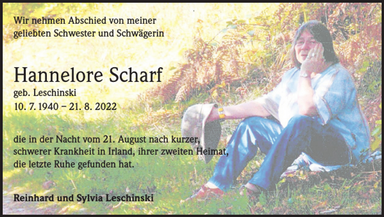 <p>Wir nehmen Abschied von meiner<br />geliebten Schwester und Schwägerin</p><p>Hannelore Scharf<br />geb. Leschinski<br />10. 7. 1940 – 21. 8. 2022</p><p>die in der Nacht vom 21. August nach kurzer,<br />schwerer Krankheit in Irland, ihrer zweiten Heimat,<br />die letzte Ruhe gefunden hat.<br />Reinhard und Sylvia Leschinski</p>