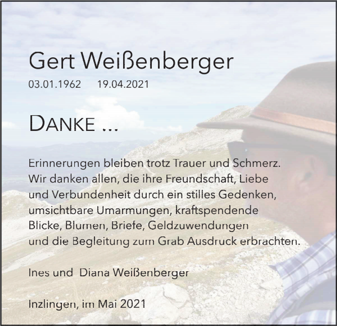 <p>Gert<br />G<br />ert W<br />Weißenberger<br />eißenberger<br />03.01.1962<br />03.01.<br />03.<br />01.196</p><p>19.04<br />.04.2021<br />.04.20<br />.04<br />.2021<br />.20<br />21</p><p>DA<br />ANKE<br />NKE ....<br />..<br />Erinnerungen<br />bleiben<br />trotz<br />Erin<br />Er<br />inne<br />in<br />neru<br />ne<br />rung<br />ru<br />ngen<br />ng<br />en b<br />ble<br />leib<br />le<br />iben<br />ib<br />en ttro<br />rotz<br />ro<br />tz Trauer<br />Tra<br />T<br />raue<br />ra<br />uerr und<br />ue<br />und Schmerz.<br />Schm<br />Sc<br />hmer<br />hm<br />erz.<br />z.<br />danken<br />allen,<br />Liebe<br />Wirr da<br />Wi<br />dank<br />nken<br />nk<br />en a<br />all<br />llllen<br />en,, di<br />en<br />die<br />e ih<br />ihre<br />re Freundschaft,<br />Fre<br />F<br />reun<br />re<br />unds<br />un<br />dsch<br />ds<br />chaf<br />ch<br />aft,<br />af<br />t, L<br />Lie<br />iebe<br />ie<br />be<br />Verbundenheit<br />durch<br />stilles<br />Gedenken,<br />und<br />un<br />d Ve<br />Verb<br />rbun<br />rb<br />unde<br />un<br />denh<br />de<br />nhei<br />nh<br />eitt du<br />ei<br />durc<br />rch<br />rc<br />h ei<br />ein<br />n st<br />stil<br />ilille<br />less Ge<br />le<br />Gede<br />denk<br />de<br />nken<br />nk<br />en,,<br />en<br />umsichtbare<br />Umarmungen,<br />kraftspendende<br />umsi<br />um<br />sich<br />si<br />chtb<br />ch<br />tbar<br />tb<br />are<br />ar<br />e Um<br />Umar<br />armu<br />ar<br />mung<br />mu<br />ngen<br />ng<br />en,, kr<br />en<br />kraf<br />afts<br />af<br />tspe<br />ts<br />pend<br />pe<br />nden<br />nd<br />ende<br />en<br />de<br />Blicke,<br />Blumen,<br />Briefe,<br />Geldzuwendungen<br />Blic<br />Bl<br />icke<br />ic<br />ke,, Bl<br />ke<br />Blum<br />umen<br />um<br />en,, Br<br />en<br />Brie<br />iefe<br />ie<br />fe,, Ge<br />fe<br />Geld<br />ldzu<br />ld<br />zuwe<br />zu<br />wend<br />we<br />ndun<br />nd<br />unge<br />un<br />gen<br />ge<br />n<br />Begleitung<br />Grab<br />und<br />un<br />d di<br />die<br />e Be<br />Begl<br />glei<br />gl<br />eitu<br />ei<br />tung<br />tu<br />ng zzum<br />um G<br />Gra<br />rab<br />ra<br />b Ausdruck<br />Ausd<br />Au<br />sdru<br />sd<br />ruck<br />ru<br />ck erbrachten.<br />erb<br />e<br />rbra<br />rb<br />rach<br />ra<br />chte<br />ch<br />ten.<br />te<br />n.<br />Diana<br />Weißenberger<br />Ines<br />In<br />es u<br />und<br />nd Di<br />Dian<br />ana<br />an<br />a We<br />Weiß<br />ißen<br />iß<br />enbe<br />en<br />berg<br />be<br />rger<br />rg<br />er<br />Inzlingen,<br />Inzl<br />In<br />zlin<br />zl<br />inge<br />in<br />gen,<br />ge<br />n, iim<br />m Ma<br />Maii</p>