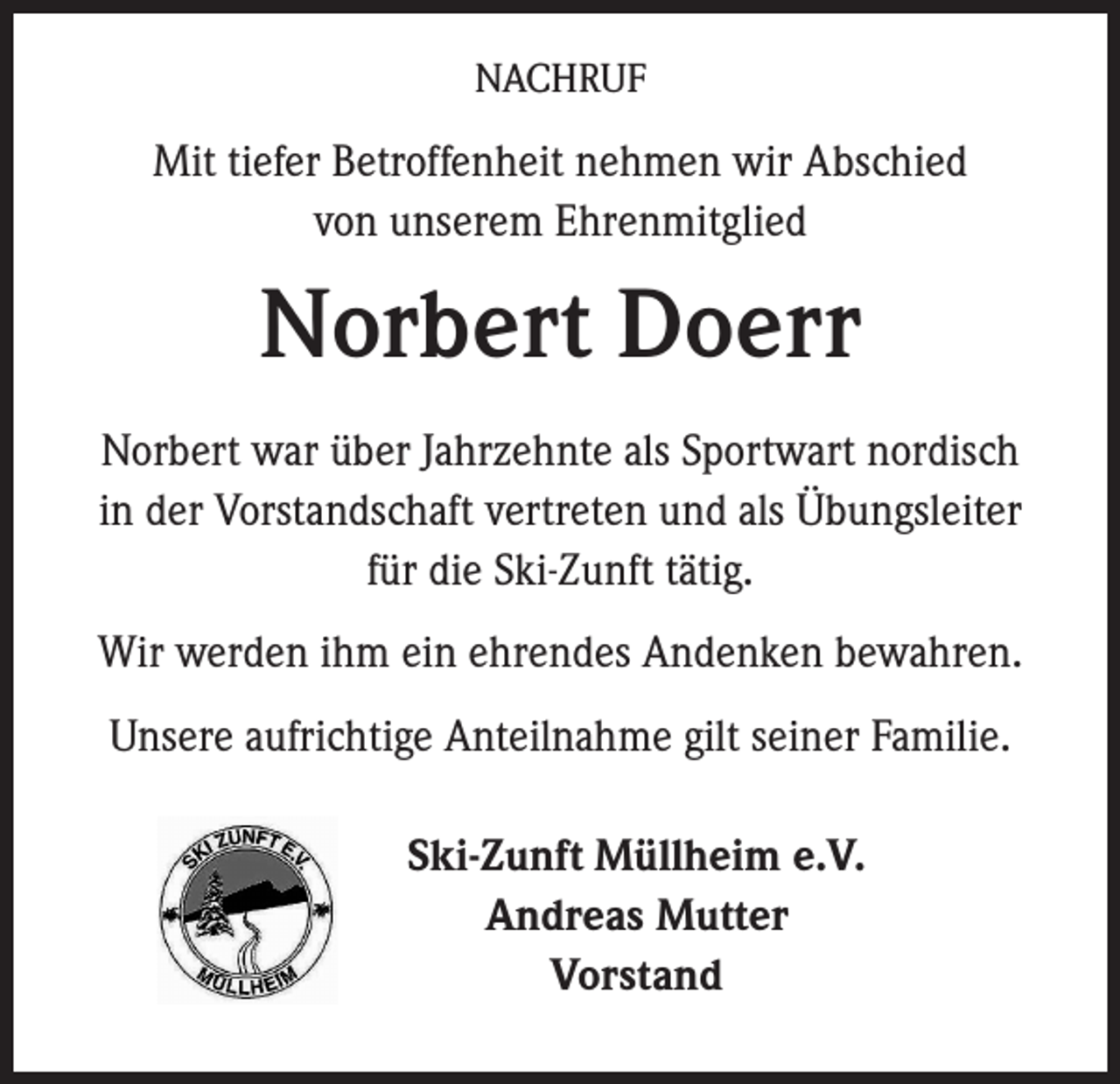 <p>NACHRUF</p><p>Mit tiefer Betroffenheit nehmen wir Abschied<br />von unserem Ehrenmitglied</p><p>Norbert Doerr<br />Norbert war über Jahrzehnte als Sportwart nordisch<br />in der Vorstandschaft vertreten und als Übungsleiter<br />für die Ski-Zunft tätig.<br />Wir werden ihm ein ehrendes Andenken bewahren.<br />Unsere aufrichtige Anteilnahme gilt seiner Familie.</p><p>Ski-Zunft Müllheim e.V.<br />Andreas Mutter<br />Vorstand</p>