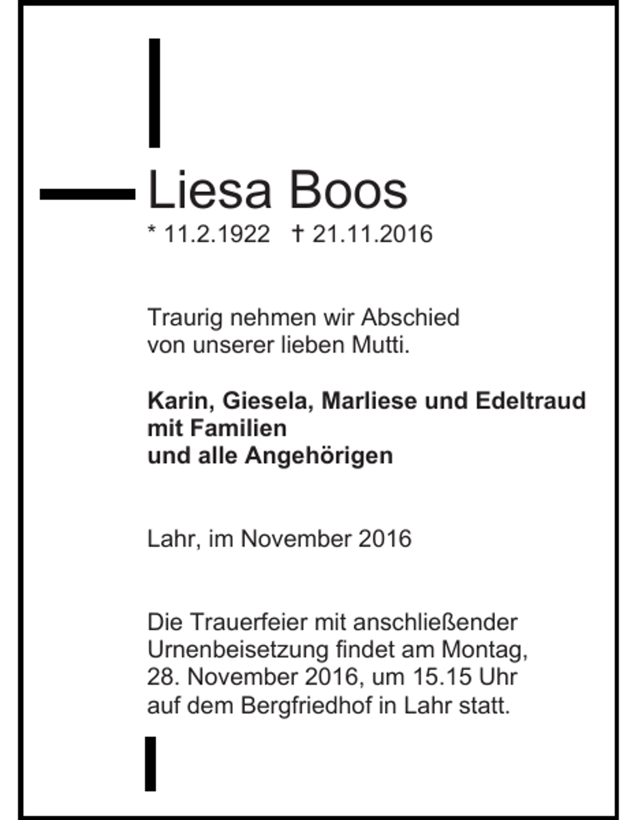 <p>Liesa Boos<br />* 11.2.1922  21.11.2016</p><p>Traurig nehmen wir Abschied<br />von unserer lieben Mutti.<br />Karin, Giesela, Marliese und Edeltraud<br />mit Familien<br />und alle Angehörigen</p><p>Lahr, im November 2016</p><p>Die Trauerfeier mit anschließender<br />Urnenbeisetzung findet am Montag,<br />28. November 2016, um 15.15 Uhr<br />auf dem Bergfriedhof in Lahr statt.</p>