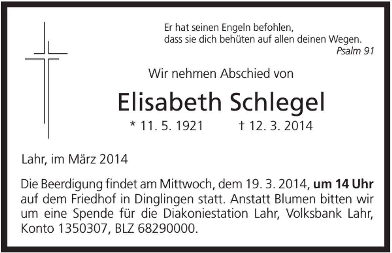 <p>Er hat seinen Engeln befohlen,<br />dass sie dich behüten auf allen deinen Wegen.<br />Psalm 91</p><p>Wir nehmen Abschied von</p><p>Elisabeth Schlegel<br />* 11. 5. 1921</p><p>† 12. 3. 2014</p><p>Lahr, im März 2014<br />Die Beerdigung findet am Mittwoch, dem 19. 3. 2014, um 14 Uhr<br />auf dem Friedhof in Dinglingen statt. Anstatt Blumen bitten wir<br />um eine Spende für die Diakoniestation Lahr, Volksbank Lahr,<br />Konto 1350307, BLZ 68290000.</p>