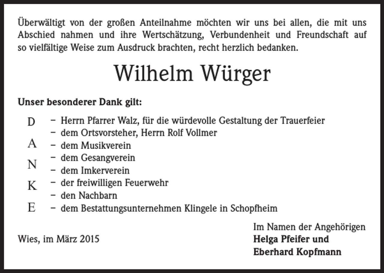 <p>Überwältigt von der großen Anteilnahme möchten wir uns bei allen, die mit uns<br />Abschied nahmen und ihre Wertschätzung, Verbundenheit und Freundschaft auf<br />so vielfältige Weise zum Ausdruck brachten, recht herzlich bedanken.</p><p>Wilhelm Würger<br />Unser besonderer Dank gilt:</p><p>D</p><p>A<br />N<br />K<br />E</p><p>– Herrn Pfarrer Walz, für die würdevolle Gestaltung der Trauerfeier<br />– dem Ortsvorsteher, Herrn Rolf Vollmer<br />– dem Musikverein<br />– dem Gesangverein<br />– dem Imkerverein<br />– der freiwilligen Feuerwehr<br />– den Nachbarn<br />– dem Bestattungsunternehmen Klingele in Schopfheim</p><p>Im Namen der Angehörigen<br />Wies, im März 2015 Helga Pfeifer und<br />Eberhard Kopfmann</p>