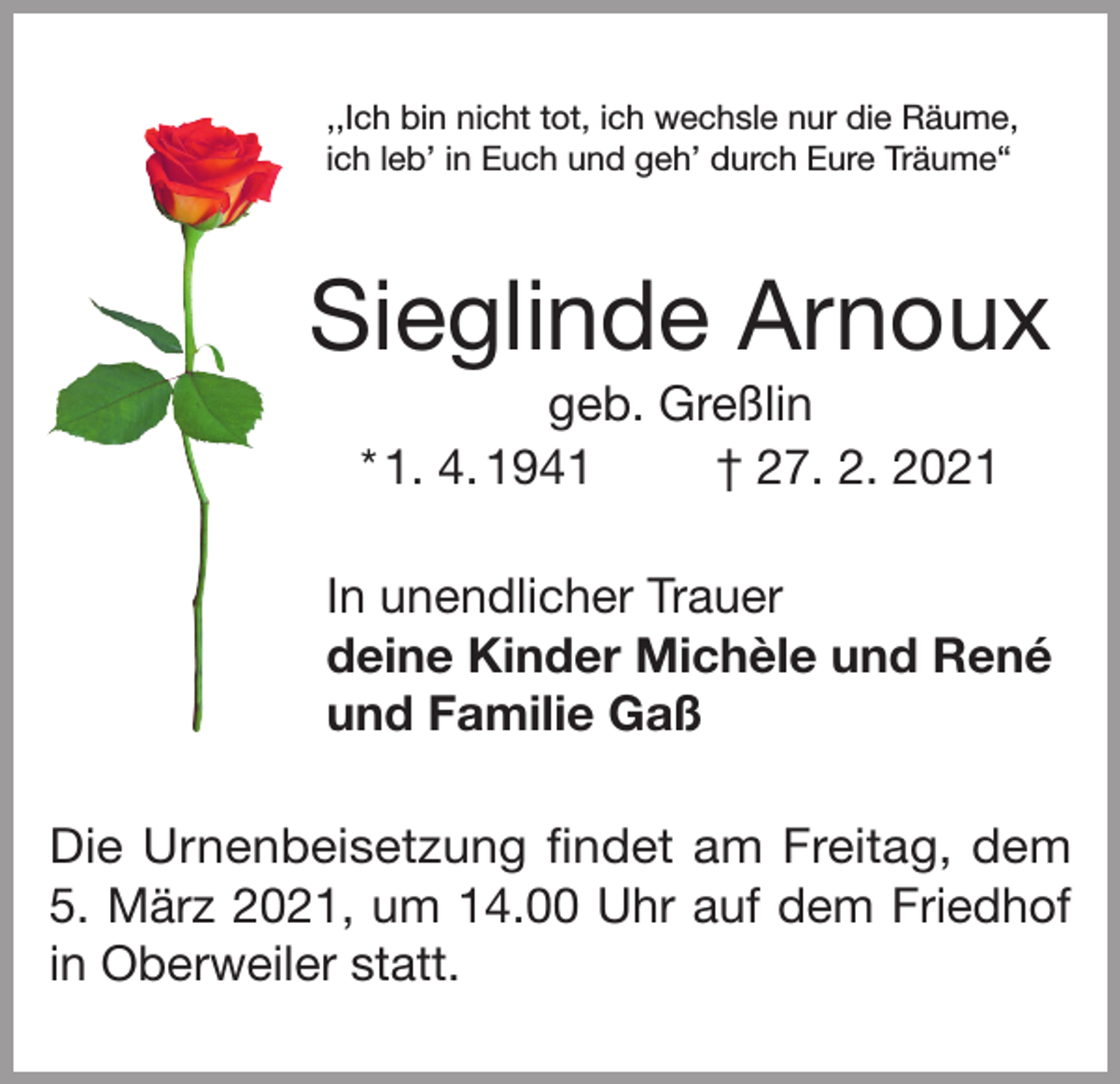 <p>,,Ich bin nicht tot, ich wechsle nur die Räume,<br />ich leb’ in Euch und geh’ durch Eure Träume“</p><p>Sieglinde Arnoux<br />geb. Greßlin<br />* 1. 4. 1941<br />† 27. 2. 2021<br />In unendlicher Trauer<br />deine Kinder Michèle und René<br />und Familie Gaß<br />Die Urnenbeisetzung findet am Freitag, dem<br />5. März 2021, um 14.00 Uhr auf dem Friedhof<br />in Oberweiler statt.</p>