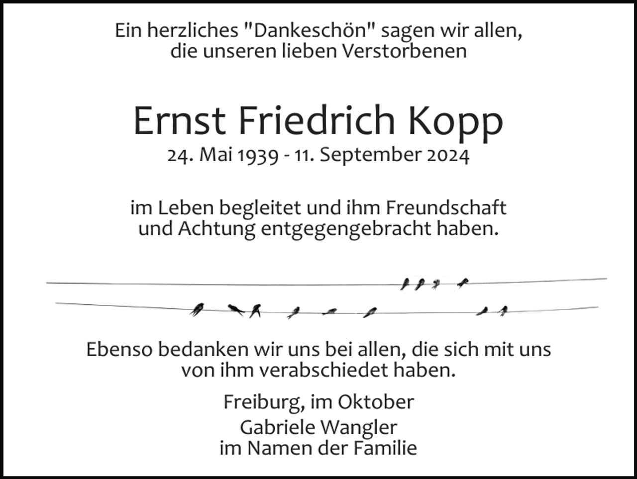 <p>Ein herzliches "Dankeschön" sagen wir allen,<br />die unseren lieben Verstorbenen</p><p>Ernst Friedrich Kopp<br />24. Mai 1939 ­ 11. September 2024<br />im Leben begleitet und ihm Freundschaft<br />und Achtung entgegengebracht haben.</p><p>Ebenso bedanken wir uns bei allen, die sich mit uns<br />von ihm verabschiedet haben.<br />Freiburg, im Oktober<br />Gabriele Wangler<br />im Namen der Familie</p>