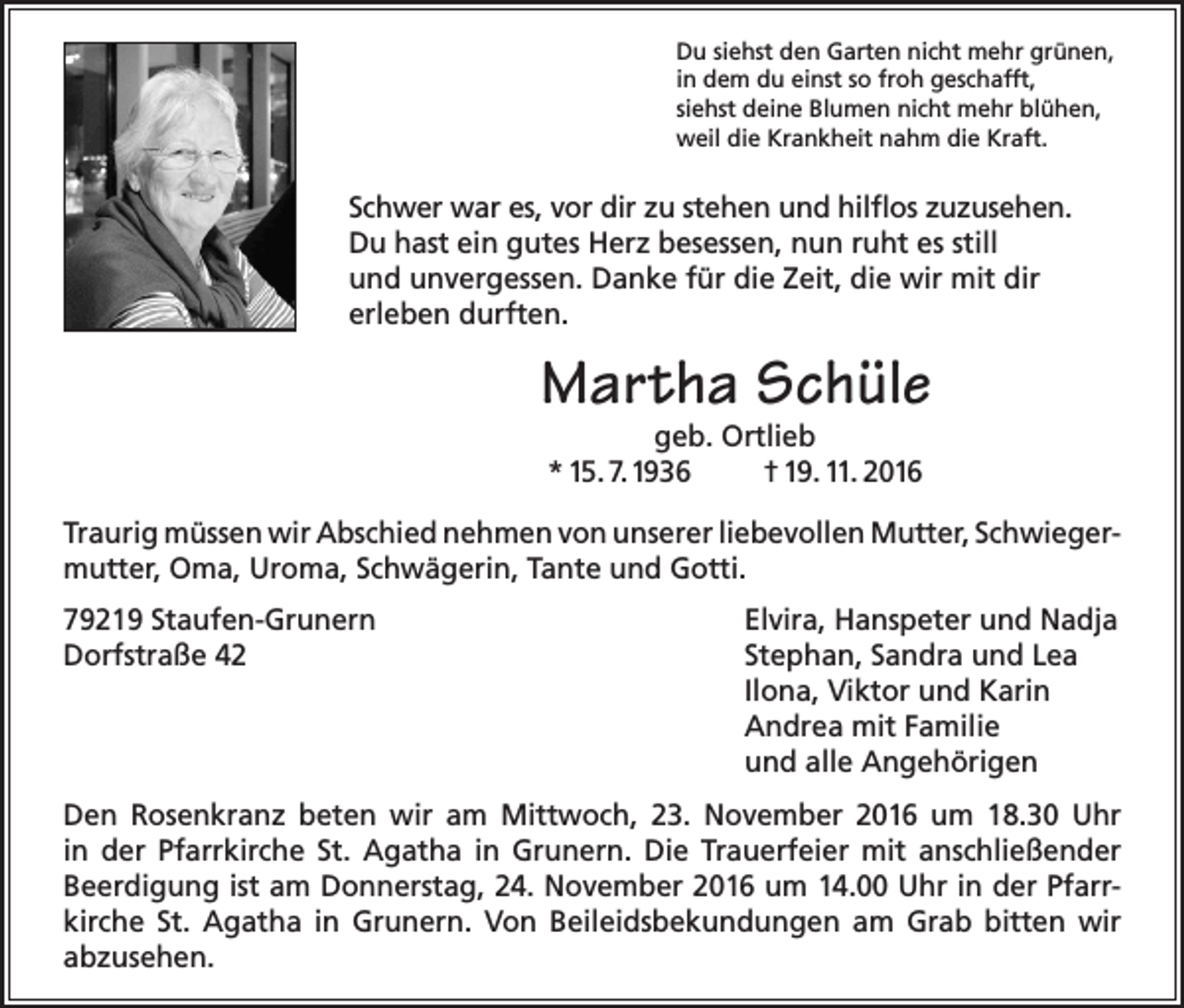 <p>Du siehst den Garten nicht mehr grünen,<br />in dem du einst so froh geschafft,<br />siehst deine Blumen nicht mehr blühen,<br />weil die Krankheit nahm die Kraft.</p><p>Schwer war es, vor dir zu stehen und hilflos zuzusehen.<br />Du hast ein gutes Herz besessen, nun ruht es still<br />und unvergessen. Danke für die Zeit, die wir mit dir<br />erleben durften.</p><p>Martha Schüle<br />geb. Ortlieb<br />* 15. 7.1936<br />† 19. 11. 2016</p><p>Traurig müssen wir Abschied nehmen von unserer liebevollen Mutter, Schwiegermutter, Oma, Uroma, Schwägerin, Tante und Gotti.<br />79219 Staufen-Grunern<br />Dorfstraße 42</p><p>Elvira, Hanspeter und Nadja<br />Stephan, Sandra und Lea<br />Ilona, Viktor und Karin<br />Andrea mit Familie<br />und alle Angehörigen</p><p>Den Rosenkranz beten wir am Mittwoch, 23. November 2016 um 18.30 Uhr<br />in der Pfarrkirche St. Agatha in Grunern. Die Trauerfeier mit anschließender<br />Beerdigung ist am Donnerstag, 24. November 2016 um 14.00 Uhr in der Pfarrkirche St. Agatha in Grunern. Von Beileidsbekundungen am Grab bitten wir<br />abzusehen.</p>
