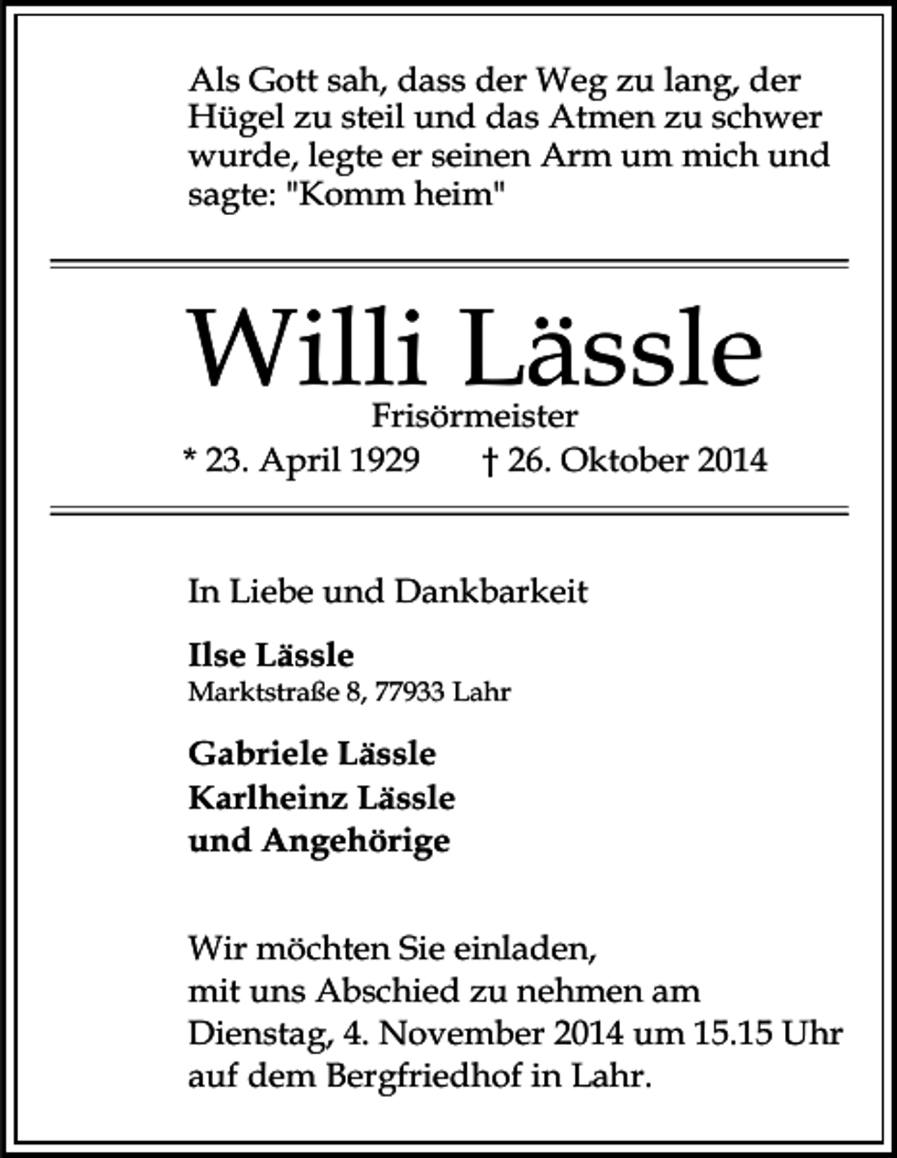 <p>Als Gott sah, dass der Weg zu lang, der<br />Hügel zu steil und das Atmen zu schwer<br />wurde, legte er seinen Arm um mich und<br />sagte: "Komm heim"</p><p>Willi Lässle</p><p>Frisörmeister<br />* 23. April 1929<br />† 26. Oktober 2014<br />In Liebe und Dankbarkeit<br />Ilse Lässle</p><p>Marktstraße 8, 77933 Lahr</p><p>Gabriele Lässle<br />Karlheinz Lässle<br />und Angehörige<br />Wir möchten Sie einladen,<br />mit uns Abschied zu nehmen am<br />Dienstag, 4. November 2014 um 15.15 Uhr<br />auf dem Bergfriedhof in Lahr.</p>