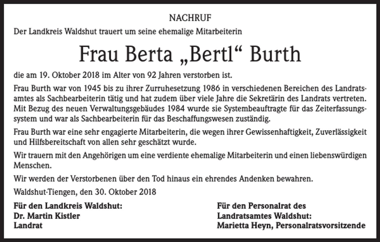 <p>NACHRUF<br />Der Landkreis Waldshut trauert um seine ehemalige Mitarbeiterin</p><p>Frau Berta „Bertl“ Burth<br />die am 19. Oktober 2018 im Alter von 92 Jahren verstorben ist.<br />Frau Burth war von 1945 bis zu ihrer Zurruhesetzung 1986 in verschiedenen Bereichen des Landratsamtes als Sachbearbeiterin tätig und hat zudem über viele Jahre die Sekretärin des Landrats vertreten.<br />Mit Bezug des neuen Verwaltungsgebäudes 1984 wurde sie Systembeauftragte für das Zeiterfassungssystem und war als Sachbearbeiterin für das Beschaffungswesen zuständig.<br />Frau Burth war eine sehr engagierte Mitarbeiterin, die wegen ihrer Gewissenhaftigkeit, Zuverlässigkeit<br />und Hilfsbereitschaft von allen sehr geschätzt wurde.<br />Wir trauern mit den Angehörigen um eine verdiente ehemalige Mitarbeiterin und einen liebenswürdigen<br />Menschen.<br />Wir werden der Verstorbenen über den Tod hinaus ein ehrendes Andenken bewahren.<br />Waldshut-Tiengen, den 30. Oktober 2018<br />Für den Landkreis Waldshut:<br />Für den Personalrat des<br />Dr. Martin Kistler<br />Landratsamtes Waldshut:<br />Landrat<br />Marietta Heyn, Personalratsvorsitzende</p>