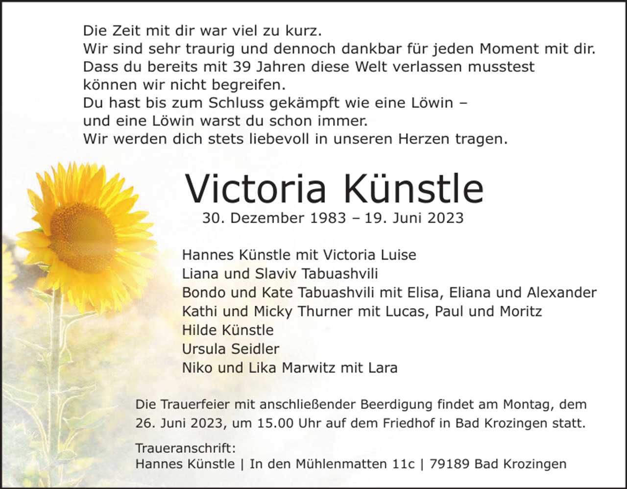 <p>Die Zeit mit dir war viel zu kurz.<br />Wir sind sehr traurig und dennoch dankbar für jeden Moment mit dir.<br />Dass du bereits mit 39 Jahren diese Welt verlassen musstest<br />können wir nicht begreifen.<br />Du hast bis zum Schluss gekämpft wie eine Löwin –<br />und eine Löwin warst du schon immer.<br />Wir werden dich stets liebevoll in unseren Herzen tragen.</p><p>Victoria Künstle<br />30. Dezember 1983 – 19. Juni 2023<br />Hannes Künstle mit Victoria Luise<br />Liana und Slaviv Tabuashvili<br />Bondo und Kate Tabuashvili mit Elisa, Eliana und Alexander<br />Kathi und Micky Thurner mit Lucas, Paul und Moritz<br />Hilde Künstle<br />Ursula Seidler<br />Niko und Lika Marwitz mit Lara<br />Die Trauerfeier mit anschließender Beerdigung findet am Montag, dem<br />26. Juni 2023, um 15.00 Uhr auf dem Friedhof in Bad Krozingen statt.<br />Traueranschrift:<br />Hannes Künstle | In den Mühlenmatten 11c | 79189 Bad Krozingen</p>