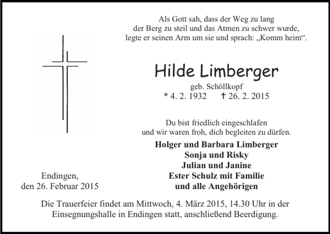 <p>Als Gott sah, dass der Weg zu lang<br />der Berg zu steil und das Atmen zu schwer wurde,<br />legte er seinen Arm um sie und sprach: „Komm heim“.</p><p>Hilde Limberger<br />geb. Schöllkopf</p><p>* 4. 2. 1932</p><p> 26. 2. 2015</p><p>Du bist friedlich eingeschlafen<br />und wir waren froh, dich begleiten zu dürfen.</p><p>Endingen,<br />den 26. Februar 2015</p><p>Holger und Barbara Limberger<br />Sonja und Risky<br />Julian und Janine<br />Ester Schulz mit Familie<br />und alle Angehörigen</p><p>Die Trauerfeier findet am Mittwoch, 4. März 2015, 14.30 Uhr in der<br />Einsegnungshalle in Endingen statt, anschließend Beerdigung.</p>