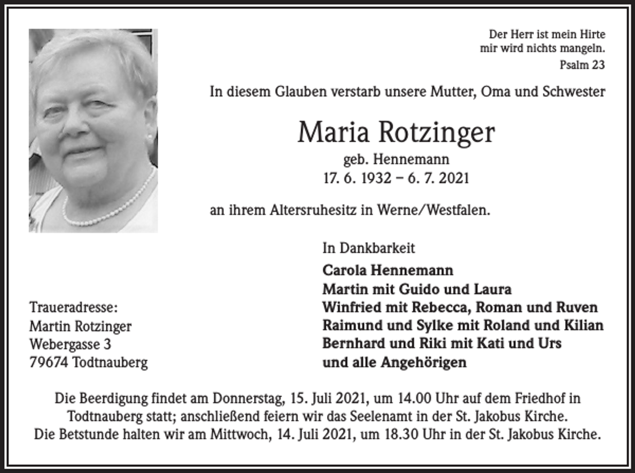 <p>Der Herr ist mein Hirte<br />mir wird nichts mangeln.<br />Psalm 23</p><p>In diesem Glauben verstarb unsere Mutter, Oma und Schwester</p><p>Maria Rotzinger<br />geb. Hennemann<br />17. 6. 1932 – 6. 7. 2021<br />an ihrem Altersruhesitz in Werne/Westfalen.</p><p>Traueradresse:<br />Martin Rotzinger<br />Webergasse 3<br />79674 Todtnauberg</p><p>In Dankbarkeit<br />Carola Hennemann<br />Martin mit Guido und Laura<br />Winfried mit Rebecca, Roman und Ruven<br />Raimund und Sylke mit Roland und Kilian<br />Bernhard und Riki mit Kati und Urs<br />und alle Angehörigen</p><p>Die Beerdigung findet am Donnerstag, 15. Juli 2021, um 14.00 Uhr auf dem Friedhof in<br />Todtnauberg statt; anschließend feiern wir das Seelenamt in der St. Jakobus Kirche.<br />Die Betstunde halten wir am Mittwoch, 14. Juli 2021, um 18.30 Uhr in der St. Jakobus Kirche.</p>