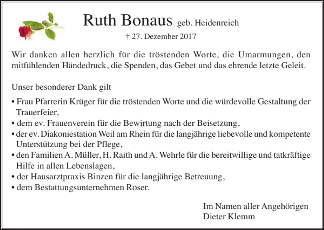 <p>Ruth Bonaus geb. Heidenreich<br />† 27. Dezember 2017</p><p>Wir danken allen herzlich für die tröstenden Worte, die Umarmungen, den<br />mitfühlenden Händedruck, die Spenden, das Gebet und das ehrende letzte Geleit.<br />Unser besonderer Dank gilt<br />• Frau Pfarrerin Krüger für die tröstenden Worte und die würdevolle Gestaltung der<br />Trauerfeier,<br />• dem ev. Frauenverein für die Bewirtung nach der Beisetzung,<br />• der ev. Diakoniestation Weil am Rhein für die langjährige liebevolle und kompetente<br />Unterstützung bei der Pflege,<br />• den Familien A. Müller, H. Raith und A. Wehrle für die bereitwillige und tatkräftige<br />Hilfe in allen Lebenslagen,<br />• der Hausarztpraxis Binzen für die langjährige Betreuung,<br />• dem Bestattungsunternehmen Roser.<br />Im Namen aller Angehörigen<br />Dieter Klemm</p>