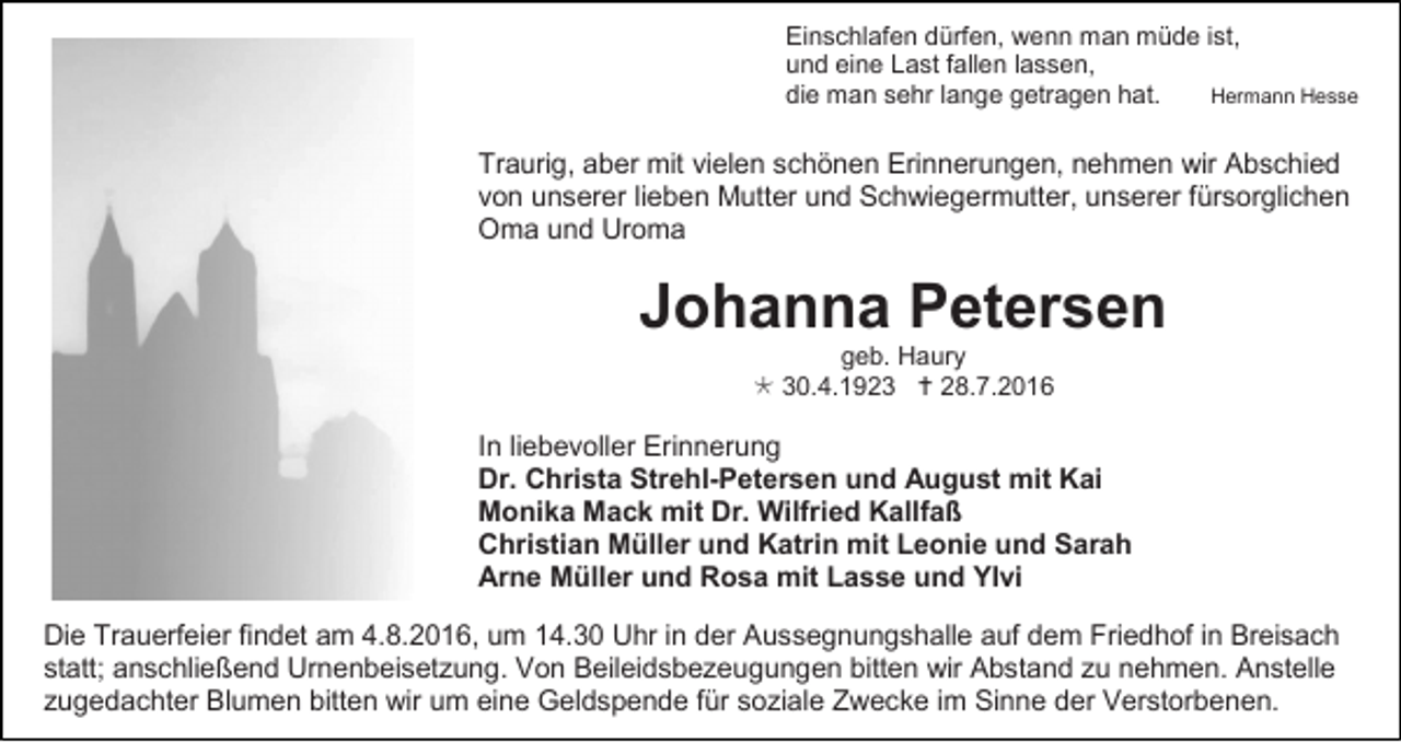 <p>Einschlafen dürfen, wenn man müde ist,<br />und eine Last fallen lassen,<br />Hermann Hesse<br />die man sehr lange getragen hat.</p><p>Traurig, aber mit vielen schönen Erinnerungen, nehmen wir Abschied<br />von unserer lieben Mutter und Schwiegermutter, unserer fürsorglichen<br />Oma und Uroma</p><p>Johanna Petersen<br />geb. Haury<br /> 30.4.1923  28.7.2016</p><p>In liebevoller Erinnerung<br />Dr. Christa Strehl-Petersen und August mit Kai<br />Monika Mack mit Dr. Wilfried Kallfaß<br />Christian Müller und Katrin mit Leonie und Sarah<br />Arne Müller und Rosa mit Lasse und Ylvi<br />Die Trauerfeier findet am 4.8.2016, um 14.30 Uhr in der Aussegnungshalle auf dem Friedhof in Breisach<br />statt; anschließend Urnenbeisetzung. Von Beileidsbezeugungen bitten wir Abstand zu nehmen. Anstelle<br />zugedachter Blumen bitten wir um eine Geldspende für soziale Zwecke im Sinne der Verstorbenen.</p>
