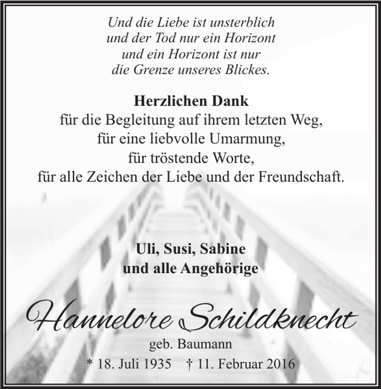 <p>Und die Liebe ist unsterblich<br />und der Tod nur ein Horizont<br />und ein Horizont ist nur<br />die Grenze unseres Blickes.</p><p>Herzlichen Dank<br />für die Begleitung auf ihrem letzten Weg,<br />für eine liebvolle Umarmung,<br />für tröstende Worte,<br />für alle Zeichen der Liebe und der Freundschaft.</p><p>Uli, Susi, Sabine<br />und alle Angehörige</p><p>Hannelore Schildknecht<br />geb. Baumann<br />* 18. Juli 1935 † 11. Februar 2016</p>