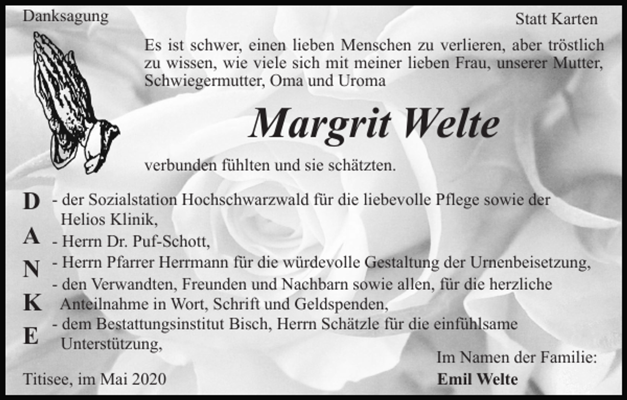 <p>Danksagung</p><p>Statt Karten<br />Es ist schwer, einen lieben Menschen zu verlieren, aber tröstlich<br />zu wissen, wie viele sich mit meiner lieben Frau, unserer Mutter,<br />Schwiegermutter, Oma und Uroma</p><p>Margrit Welte<br />verbunden fühlten und sie schätzten.</p><p>D<br />A<br />N<br />K<br />E</p><p>- der Sozialstation Hochschwarzwald für die liebevolle Pflege sowie der<br />Helios Klinik,<br />- Herrn Dr. Puf-Schott,<br />- Herrn Pfarrer Herrmann für die würdevolle Gestaltung der Urnenbeisetzung,<br />- den Verwandten, Freunden und Nachbarn sowie allen, für die herzliche<br />Anteilnahme in Wort, Schrift und Geldspenden,<br />- dem Bestattungsinstitut Bisch, Herrn Schätzle für die einfühlsame<br />Unterstützung,<br />Im Namen der Familie:<br />Titisee, im Mai 2020<br />Emil Welte</p>