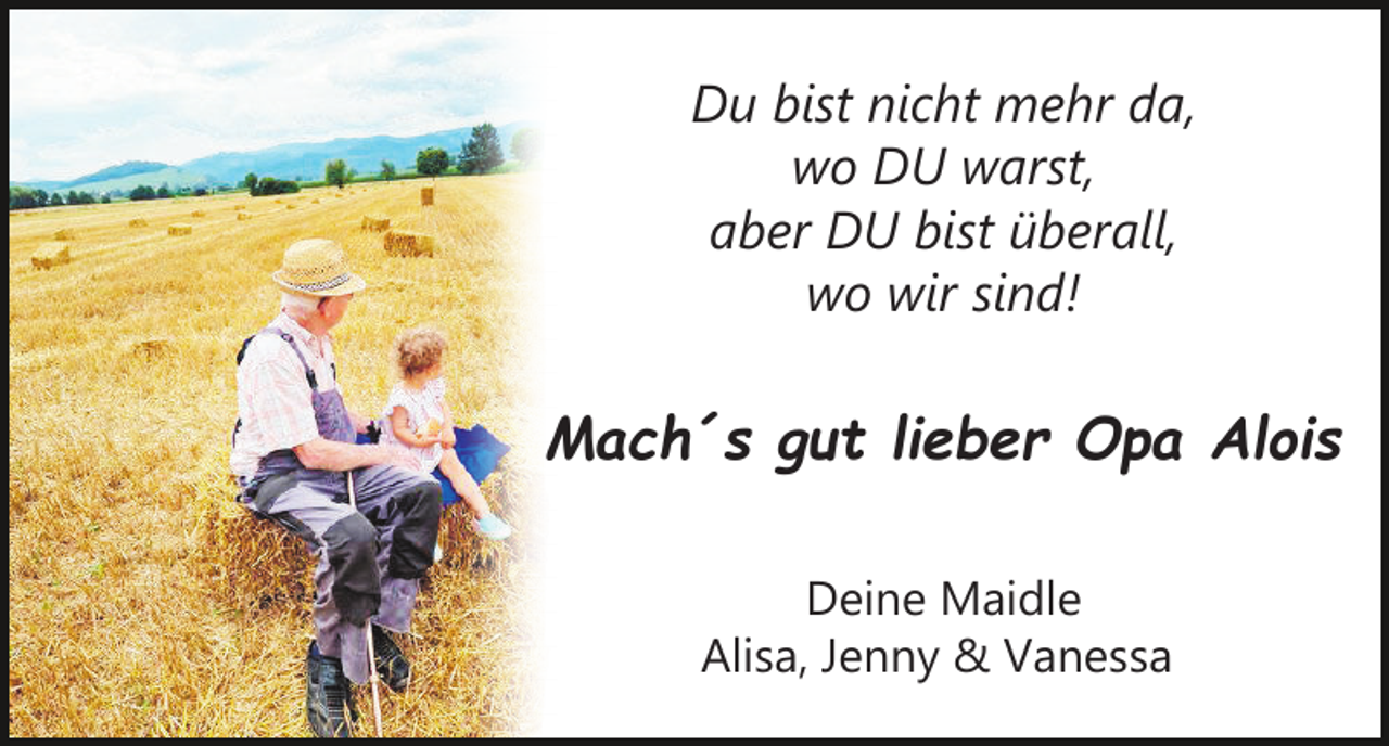 <p>Du bist nicht mehr da,<br />wo DU warst,<br />aber DU bist überall,<br />wo wir sind!</p><p>Mach´s gut lieber Opa Alois<br />Deine Maidle<br />Alisa, Jenny &amp; Vanessa</p>