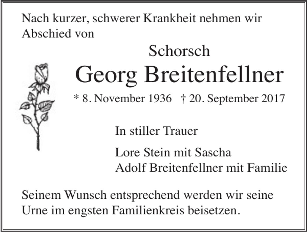 <p>Nach kurzer, schwerer Krankheit nehmen wir<br />Abschied von</p><p>Schorsch</p><p>Georg Breitenfellner<br />* 8. November 1936 † 20. September 2017</p><p>In stiller Trauer<br />Lore Stein mit Sascha<br />Adolf Breitenfellner mit Familie<br />Seinem Wunsch entsprechend werden wir seine<br />Urne im engsten Familienkreis beisetzen.</p>