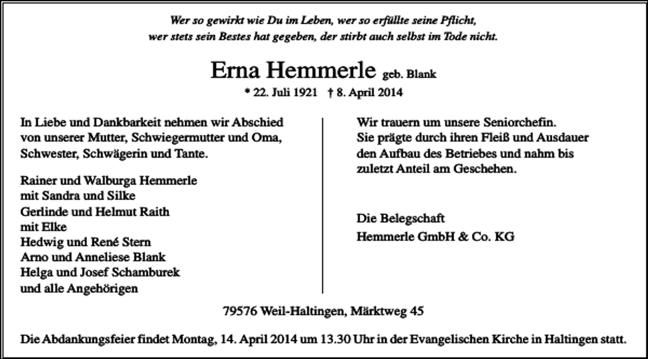 <p>Wer so gewirkt wie Du im Leben, wer so erfüllte seine Pflicht,<br />wer stets sein Bestes hat gegeben, der stirbt auch selbst im Tode nicht.</p><p>Erna Hemmerle geb. Blank<br />* 22. Juli 1921 † 8. April 2014</p><p>In Liebe und Dankbarkeit nehmen wir Abschied<br />von unserer Mutter, Schwiegermutter und Oma,<br />Schwester, Schwägerin und Tante.<br />Rainer und Walburga Hemmerle<br />mit Sandra und Silke<br />Gerlinde und Helmut Raith<br />mit Elke<br />Hedwig und René Stern<br />Arno und Anneliese Blank<br />Helga und Josef Schamburek<br />und alle Angehörigen</p><p>Wir trauern um unsere Seniorchefin.<br />Sie prägte durch ihren Fleiß und Ausdauer<br />den Aufbau des Betriebes und nahm bis<br />zuletzt Anteil am Geschehen.</p><p>Die Belegschaft<br />Hemmerle GmbH &amp; Co. KG</p><p>79576 Weil-Haltingen, Märktweg 45<br />Die Abdankungsfeier findet Montag, 14. April 2014 um 13.30 Uhr in der Evangelischen Kirche in Haltingen statt.</p>