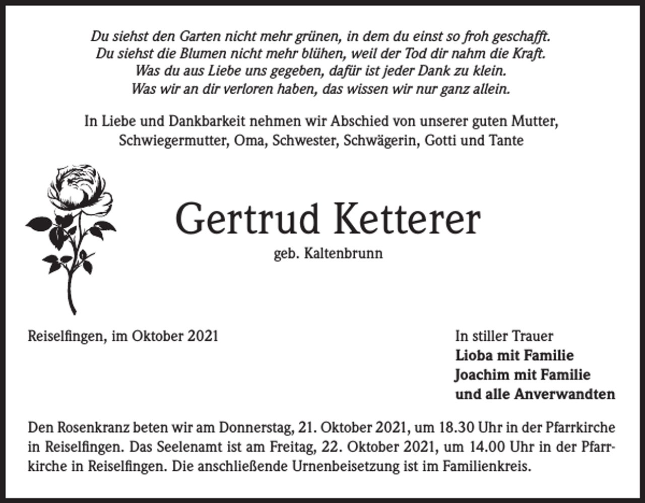 <p>Du siehst den Garten nicht mehr grünen, in dem du einst so froh geschafft.<br />Du siehst die Blumen nicht mehr blühen, weil der Tod dir nahm die Kraft.<br />Was du aus Liebe uns gegeben, dafür ist jeder Dank zu klein.<br />Was wir an dir verloren haben, das wissen wir nur ganz allein.</p><p>In Liebe und Dankbarkeit nehmen wir Abschied von unserer guten Mutter,<br />Schwiegermutter, Oma, Schwester, Schwägerin, Gotti und Tante</p><p>Gertrud Ketterer<br />geb. Kaltenbrunn</p><p>Reiselfingen, im Oktober 2021</p><p>In stiller Trauer<br />Lioba mit Familie<br />Joachim mit Familie<br />und alle Anverwandten</p><p>Den Rosenkranz beten wir am Donnerstag, 21. Oktober 2021, um 18.30 Uhr in der Pfarrkirche<br />in Reiselfingen. Das Seelenamt ist am Freitag, 22. Oktober 2021, um 14.00 Uhr in der Pfarrkirche in Reiselfingen. Die anschließende Urnenbeisetzung ist im Familienkreis.</p>
