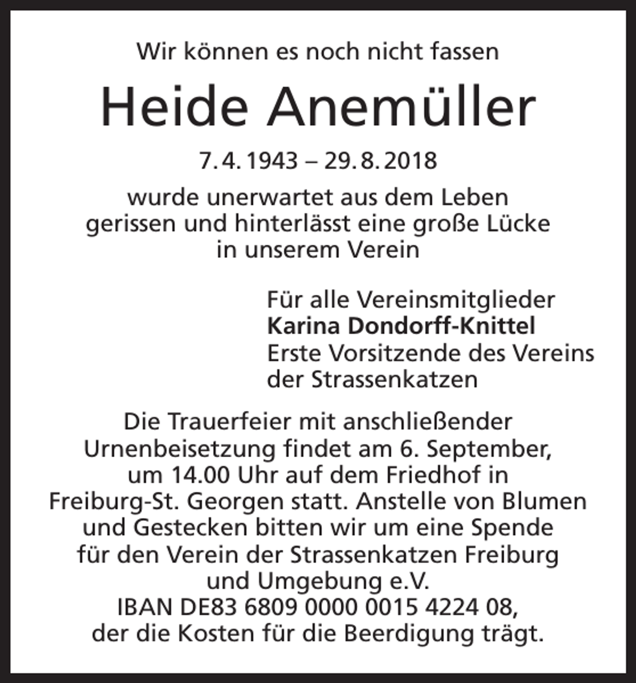 <p>Wir können es noch nicht fassen</p><p>Heide Anemüller<br />7. 4. 1943 – 29. 8. 2018<br />wurde unerwartet aus dem Leben<br />gerissen und hinterlässt eine große Lücke<br />in unserem Verein<br />Für alle Vereinsmitglieder<br />Karina Dondorff-Knittel<br />Erste Vorsitzende des Vereins<br />der Strassenkatzen<br />Die Trauerfeier mit anschließender<br />Urnenbeisetzung findet am 6. September,<br />um 14.00 Uhr auf dem Friedhof in<br />Freiburg-St. Georgen statt. Anstelle von Blumen<br />und Gestecken bitten wir um eine Spende<br />für den Verein der Strassenkatzen Freiburg<br />und Umgebung e.V.<br />IBAN DE83 6809 0015 4224 08,<br />der die Kosten für die Beerdigung trägt.</p>