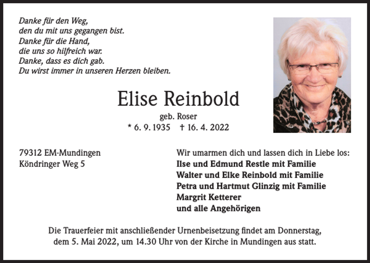 <p>Danke für den Weg,<br />den du mit uns gegangen bist.<br />Danke für die Hand,<br />die uns so hilfreich war.<br />Danke, dass es dich gab.<br />Du wirst immer in unseren Herzen bleiben.</p><p>Elise Reinbold<br />geb. Roser<br />* 6. 9. 1935 † 16. 4. 2022</p><p>79312 EM-Mundingen<br />Köndringer Weg 5</p><p>Wir umarmen dich und lassen dich in Liebe los:<br />Ilse und Edmund Restle mit Familie<br />Walter und Elke Reinbold mit Familie<br />Petra und Hartmut Glinzig mit Familie<br />Margrit Ketterer<br />und alle Angehörigen</p><p>Die Trauerfeier mit anschließender Urnenbeisetzung findet am Donnerstag,<br />dem 5. Mai 2022, um 14.30 Uhr von der Kirche in Mundingen aus statt.</p>