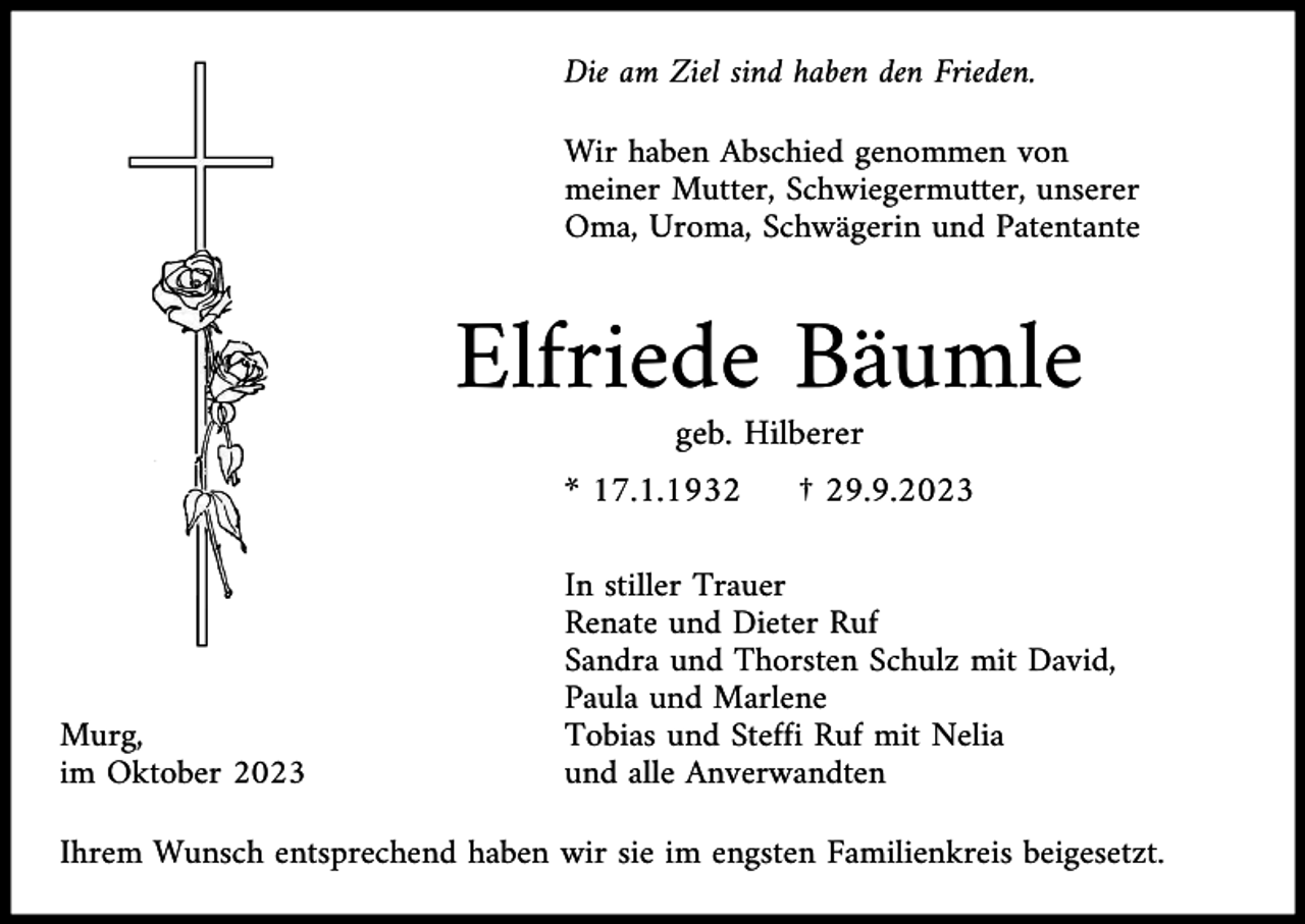 <p>Die am Ziel sind haben den Frieden.<br />Wir haben Abschied genommen von<br />meiner Mutter, Schwiegermutter, unserer<br />Oma, Uroma, Schwägerin und Patentante</p><p>Elfriede Bäumle<br />geb. Hilberer<br />* 17.1.1932</p><p>Murg,<br />im Oktober 2023</p><p>† 29.9.2023</p><p>In stiller Trauer<br />Renate und Dieter Ruf<br />Sandra und Thorsten Schulz mit David,<br />Paula und Marlene<br />Tobias und Steffi Ruf mit Nelia<br />und alle Anverwandten</p><p>Ihrem Wunsch entsprechend haben wir sie im engsten Familienkreis beigesetzt.</p>
