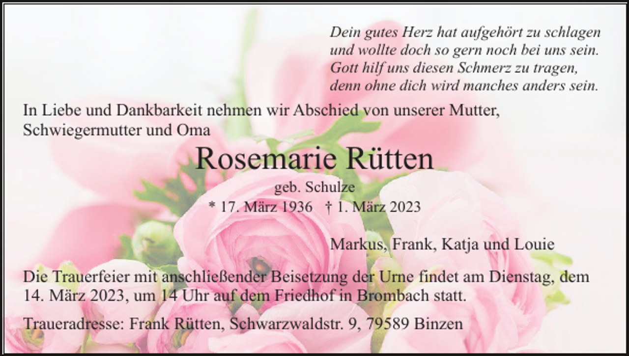 <p>Dein gutes Herz hat aufgehört zu schlagen<br />und wollte doch so gern noch bei uns sein.<br />Gott hilf uns diesen Schmerz zu tragen,<br />denn ohne dich wird manches anders sein.</p><p>In Liebe und Dankbarkeit nehmen wir Abschied von unserer Mutter,<br />Schwiegermutter und Oma</p><p>Rosemarie Rütten<br />geb. Schulze<br />* 17. März 1936 † 1. März 2023</p><p>Markus, Frank, Katja und Louie<br />Die Trauerfeier mit anschließender Beisetzung der Urne findet am Dienstag, dem<br />14. März 2023, um 14 Uhr auf dem Friedhof in Brombach statt.<br />Traueradresse: Frank Rütten, Schwarzwaldstr. 9, 79589 Binzen</p>