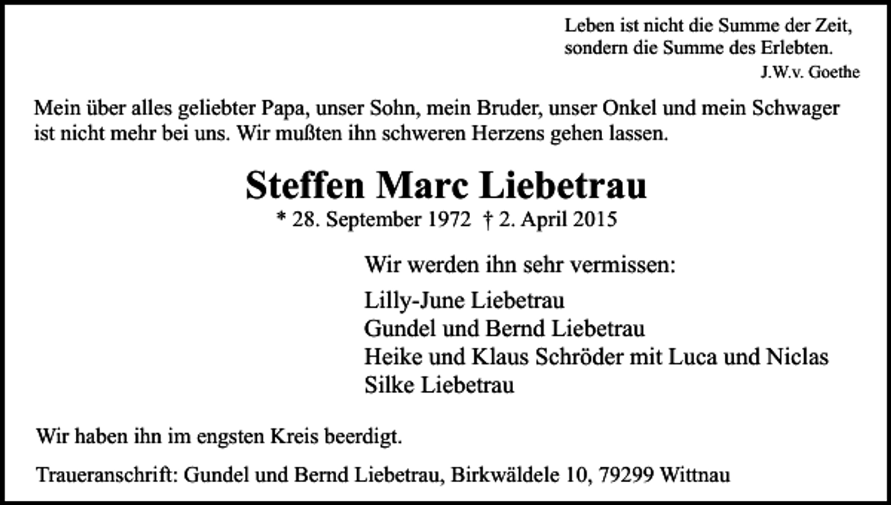 <p>Leben ist nicht die Summe der Zeit,<br />sondern die Summe des Erlebten.</p><p>J.W.v. Goethe</p><p>Mein über alles geliebter Papa, unser Sohn, mein Bruder, unser Onkel und mein Schwager<br />ist nicht mehr bei uns. Wir mußten ihn schweren Herzens gehen lassen.</p><p>Steffen Marc Liebetrau<br />* 28. September 1972 † 2. April 2015</p><p>Wir werden ihn sehr vermissen:<br />Lilly-June Liebetrau<br />Gundel und Bernd Liebetrau<br />Heike und Klaus Schröder mit Luca und Niclas<br />Silke Liebetrau<br />Wir haben ihn im engsten Kreis beerdigt.<br />Traueranschrift: Gundel und Bernd Liebetrau, Birkwäldele 10, 79299 Wittnau</p>