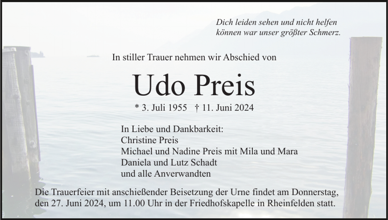 <p>Dich leiden sehen und nicht helfen<br />können war unser größter Schmerz.</p><p>In stiller Trauer nehmen wir Abschied von</p><p>Udo Preis<br />* 3. Juli 1955 † 11. Juni 2024</p><p>In Liebe und Dankbarkeit:<br />Christine Preis<br />Michael und Nadine Preis mit Mila und Mara<br />Daniela und Lutz Schadt<br />und alle Anverwandten<br />Die Trauerfeier mit anschießender Beisetzung der Urne findet am Donnerstag,<br />den 27. Juni 2024, um 11.00 Uhr in der Friedhofskapelle in Rheinfelden statt.</p>