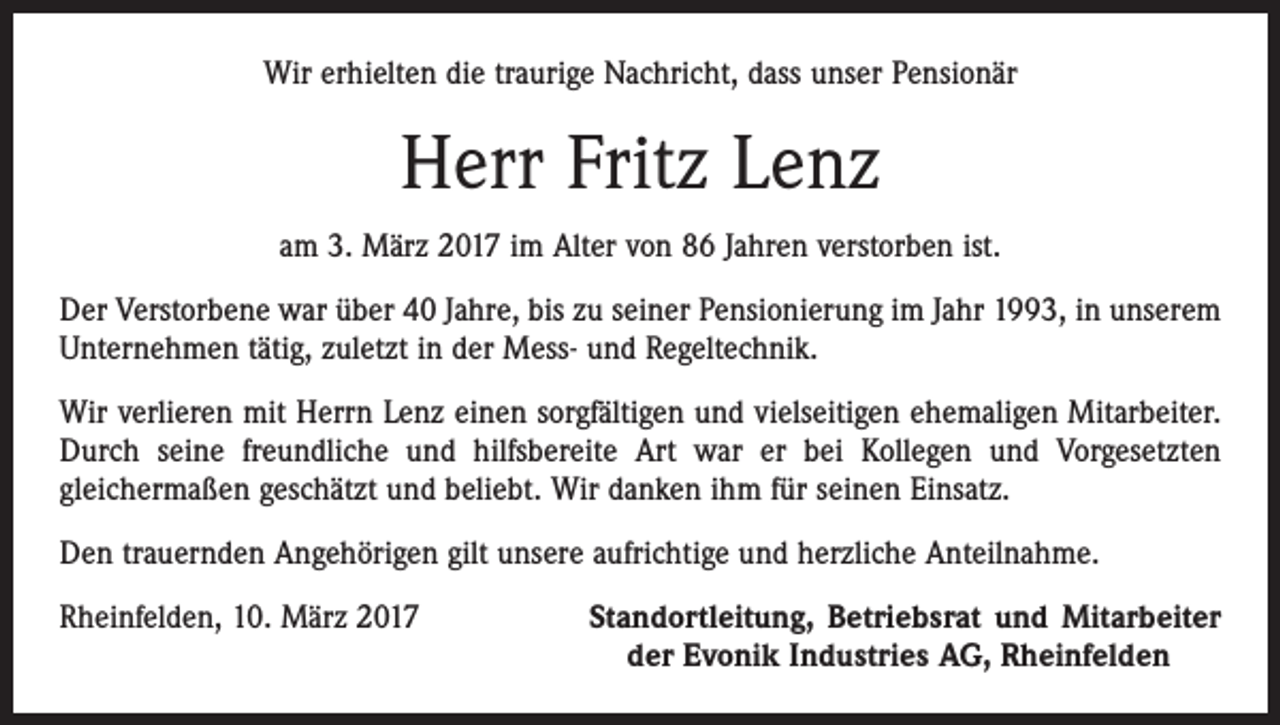 <p>Wir erhielten die traurige Nachricht, dass unser Pensionär</p><p>Herr Fritz Lenz<br />am 3. März 2017 im Alter von 86 Jahren verstorben ist.<br />Der Verstorbene war über 40 Jahre, bis zu seiner Pensionierung im Jahr 1993, in unserem<br />Unternehmen tätig, zuletzt in der Mess- und Regeltechnik.<br />Wir verlieren mit Herrn Lenz einen sorgfältigen und vielseitigen ehemaligen Mitarbeiter.<br />Durch seine freundliche und hilfsbereite Art war er bei Kollegen und Vorgesetzten<br />gleicher­maßen geschätzt und beliebt. Wir danken ihm für seinen Einsatz.<br />Den trauernden Angehörigen gilt unsere aufrichtige und herzliche Anteilnahme.<br />Rheinfelden, 10. März 2017</p><p>Standortleitung, Betriebsrat und Mitarbeiter<br />der Evonik Industries AG, Rheinfelden</p>