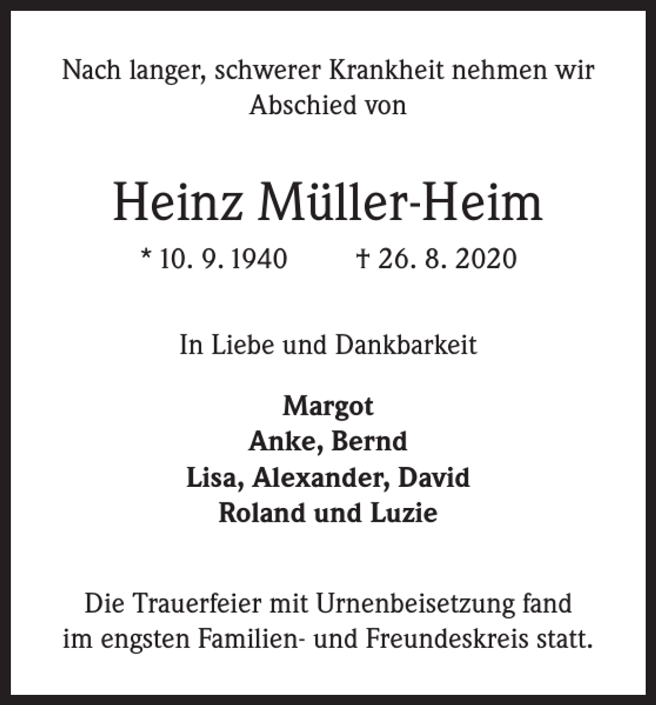 <p>Nach langer, schwerer Krankheit nehmen wir<br />Abschied von</p><p>Heinz Müller-Heim<br />* 10. 9. 1940</p><p>† 26. 8. 2020</p><p>In Liebe und Dankbarkeit<br />Margot<br />Anke, Bernd<br />Lisa, Alexander, David<br />Roland und Luzie<br />Die Trauerfeier mit Urnenbeisetzung fand<br />im engsten Familien- und Freundeskreis statt.</p>