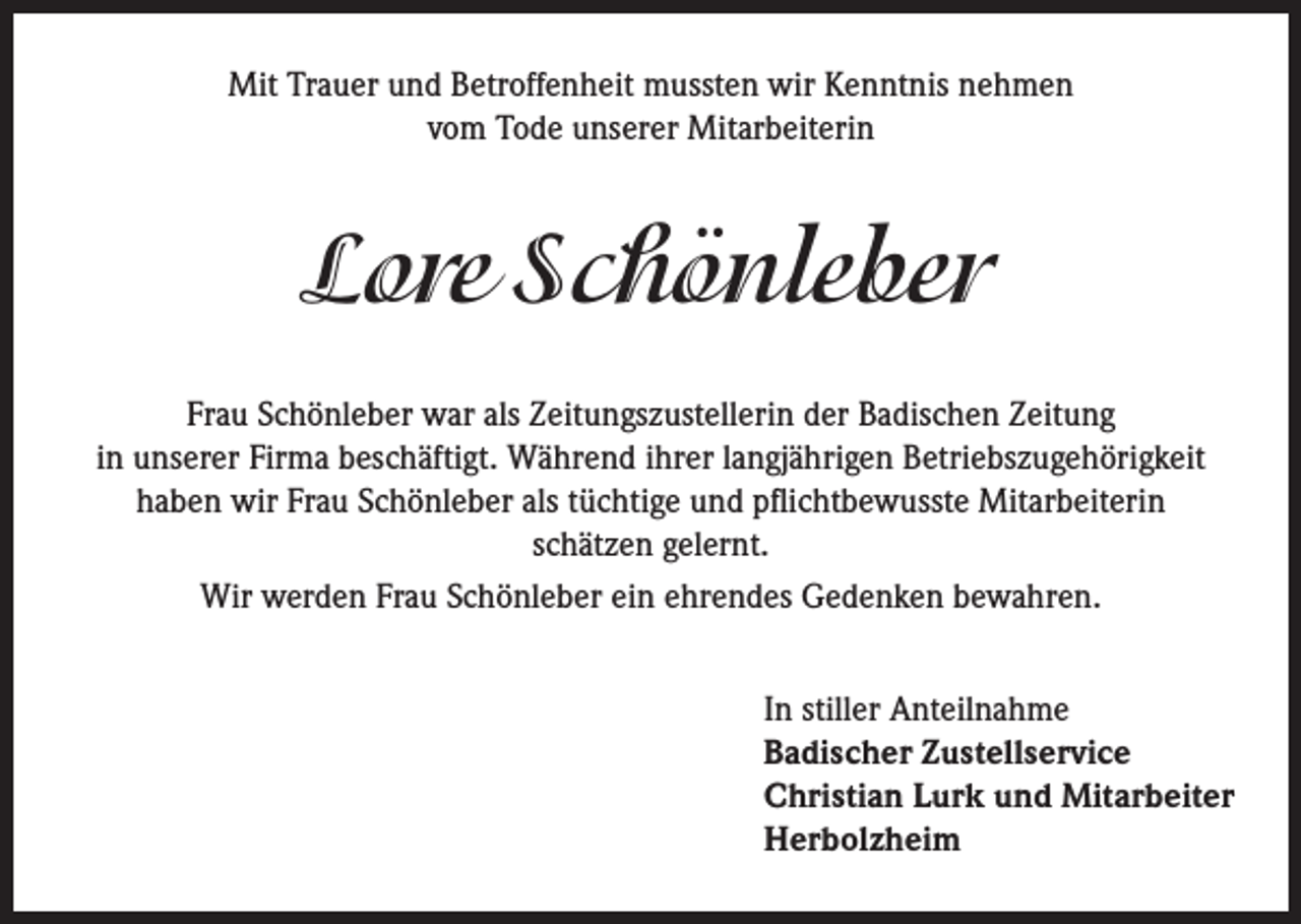 <p>Mit Trauer und Betroffenheit mussten wir Kenntnis nehmen<br />vom Tode unserer Mitarbeiterin</p><p>Lore Schönleber<br />Frau Schönleber war als Zeitungszustellerin der Badischen Zeitung<br />in unserer Firma beschäftigt. Während ihrer langjährigen Betriebszugehörigkeit<br />haben wir Frau Schönleber als tüchtige und pflichtbewusste Mitarbeiterin<br />schätzen gelernt.<br />Wir werden Frau Schönleber ein ehrendes Gedenken bewahren.<br />In stiller Anteilnahme<br />Badischer Zustellservice<br />Christian Lurk und Mitarbeiter<br />Herbolzheim</p>