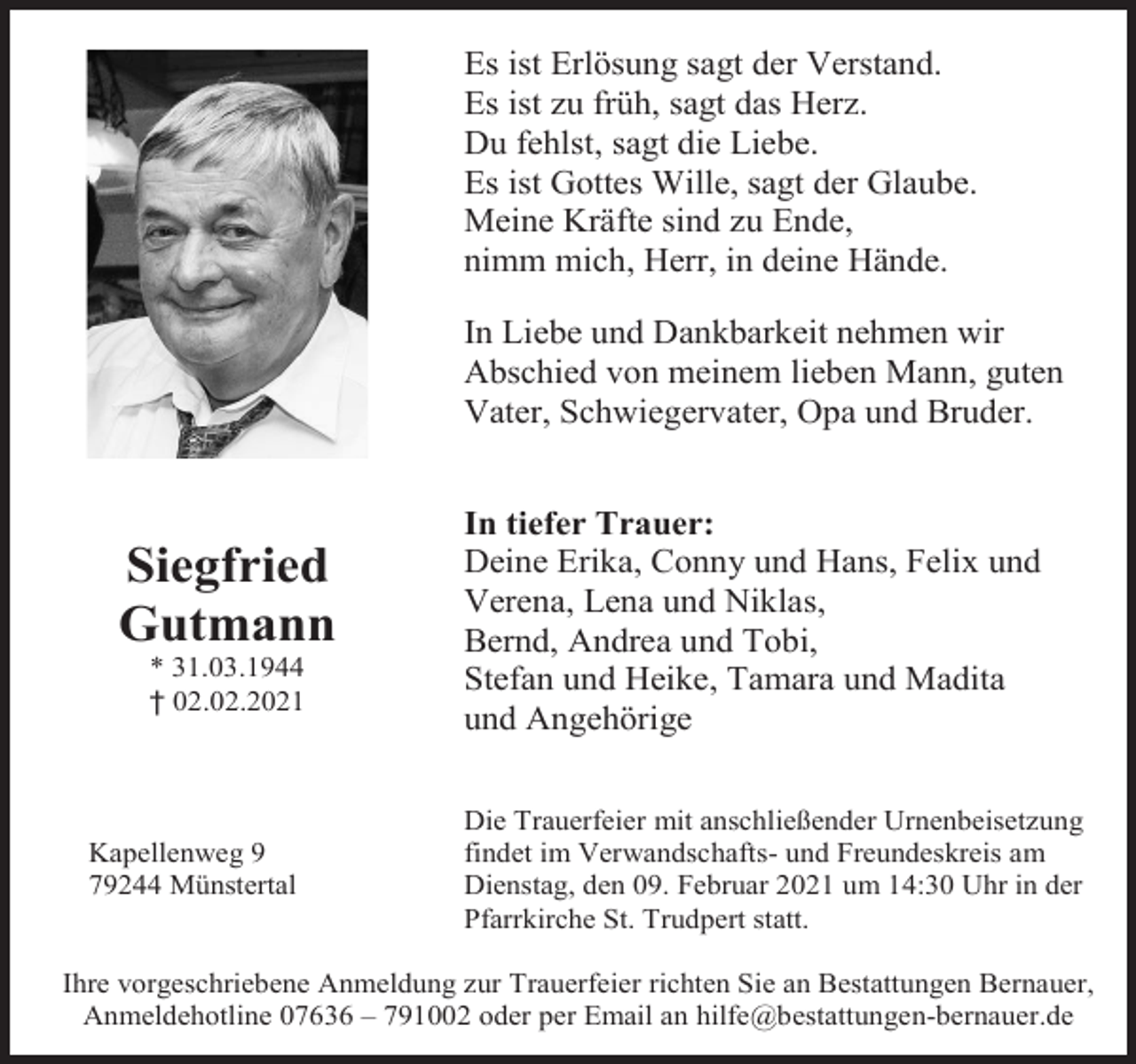 <p>Es ist Erlösung sagt der Verstand.<br />Es ist zu früh, sagt das Herz.<br />Du fehlst, sagt die Liebe.<br />Es ist Gottes Wille, sagt der Glaube.<br />Meine Kräfte sind zu Ende,<br />nimm mich, Herr, in deine Hände.<br />In Liebe und Dankbarkeit nehmen wir<br />Abschied von meinem lieben Mann, guten<br />Vater, Schwiegervater, Opa und Bruder.</p><p>Siegfried<br />Gutmann<br />* 31.03.1944<br />† 02.02.2021</p><p>Kapellenweg 9<br />79244 Münstertal</p><p>In tiefer Trauer:<br />Deine Erika, Conny und Hans, Felix und<br />Verena, Lena und Niklas,<br />Bernd, Andrea und Tobi,<br />Stefan und Heike, Tamara und Madita<br />und Angehörige<br />Die Trauerfeier mit anschließender Urnenbeisetzung<br />findet im Verwandschafts- und Freundeskreis am<br />Dienstag, den 09. Februar 2021 um 14:30 Uhr in der<br />Pfarrkirche St. Trudpert statt.</p><p>Ihre vorgeschriebene Anmeldung zur Trauerfeier richten Sie an Bestattungen Bernauer,<br />Anmeldehotline 07636 – 791002 oder per Email an hilfe@bestattungen-bernauer.de</p>