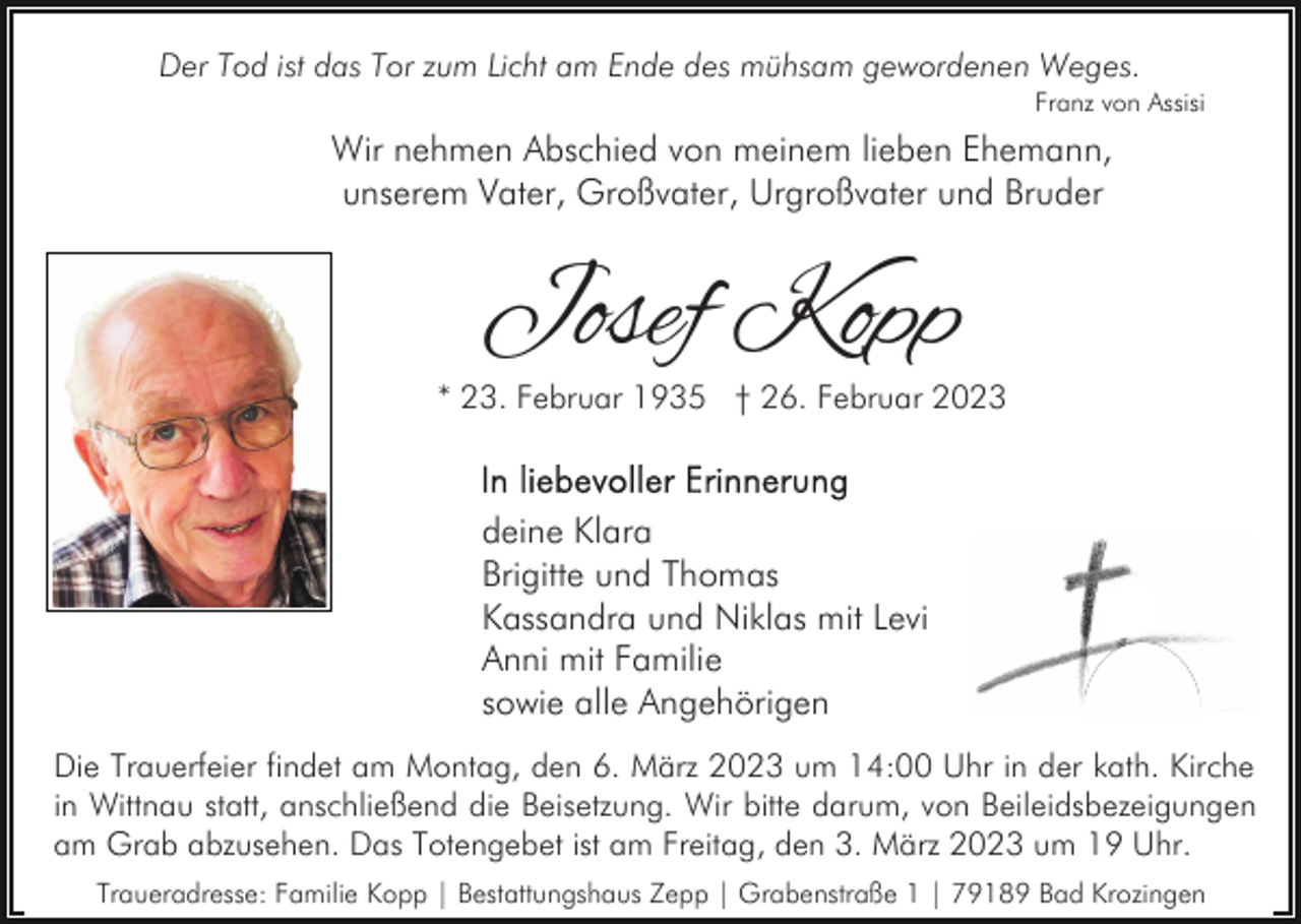 <p>Der Tod ist das Tor zum Licht am Ende des mühsam gewordenen Weges.<br />Franz von Assisi</p><p>Wir nehmen Abschied von meinem lieben Ehemann,<br />unserem Vater, Großvater, Urgroßvater und Bruder</p><p>Josef Kopp</p><p>* 23. Februar 1935 † 26. Februar 2023</p><p>deine Klara<br />Brigitte und Thomas<br />Kassandra und Niklas mit Levi<br />Anni mit Familie<br />sowie alle Angehörigen<br />Die Trauerfeier findet am Montag, den 6. März 2023 um 14:00 Uhr in der kath. Kirche<br />in Wittnau statt, anschließend die Beisetzung. Wir bitte darum, von Beileidsbezeigungen<br />am Grab abzusehen. Das Totengebet ist am Freitag, den 3. März 2023 um 19 Uhr.<br />Traueradresse: Familie Kopp | Bestattungshaus Zepp | Grabenstraße 1 | 79189 Bad Krozingen</p>